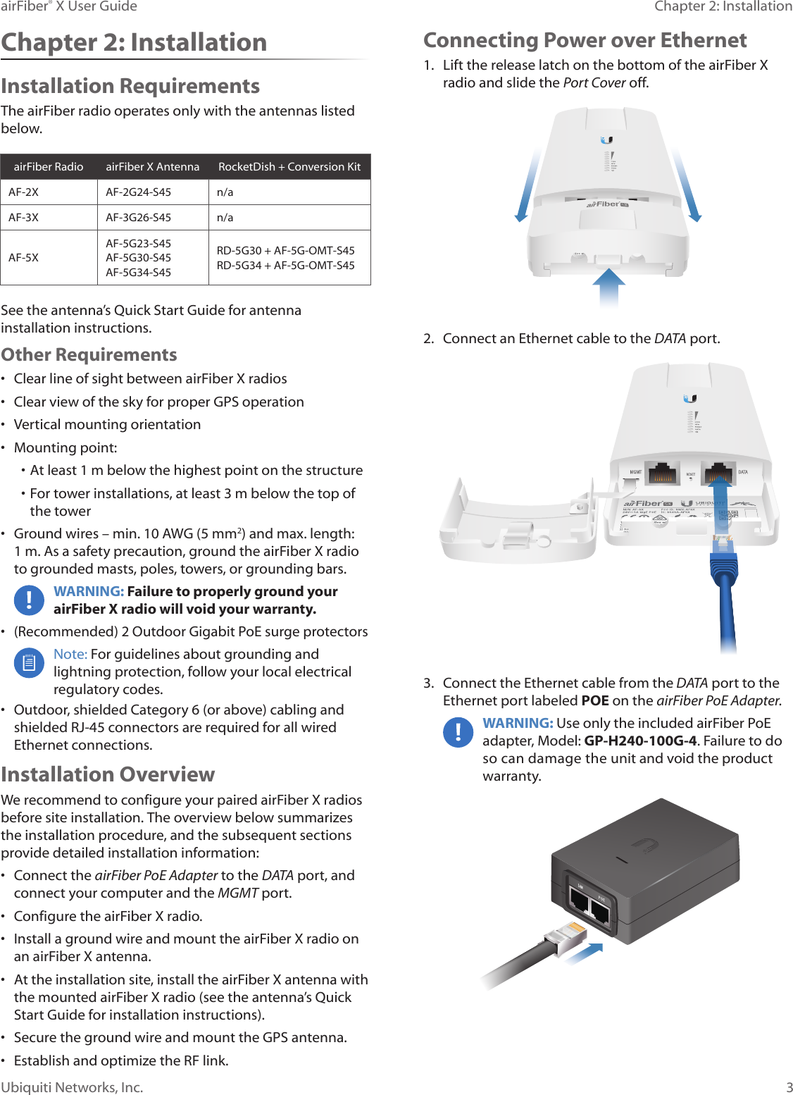 3Chapter 2: InstallationairFiber® X User GuideUbiquiti Networks, Inc.Chapter 2: InstallationInstallation RequirementsThe airFiberradio operates only with the antennas listed below.airFiberRadio airFiberX Antenna RocketDish + Conversion KitAF-2X AF-2G24-S45 n/aAF-3X AF-3G26-S45 n/aAF-5XAF-5G23-S45AF-5G30-S45AF-5G34-S45RD-5G30 + AF-5G-OMT-S45RD-5G34 + AF-5G-OMT-S45See the antenna’s Quick Start Guide for antenna installation instructions. Other Requirements•  Clear line of sight between airFiberX radios•  Clear view of the sky for proper GPS operation•  Vertical mounting orientation•  Mounting point:• At least 1 m below the highest point on the structure• For tower installations, at least 3 m below the top of thetower•  Ground wires – min. 10 AWG (5 mm2) and max. length: 1m. Asa safety precaution, ground the airFiberX radio to grounded masts, poles, towers, or grounding bars. WARNING: Failure to properly ground your airFiberX radio will void your warranty. •  (Recommended) 2 Outdoor Gigabit PoE surge protectorsNote: For guidelines about grounding and lightning protection, follow your local electrical regulatory codes. •  Outdoor, shielded Category 6 (or above) cabling and shielded RJ-45 connectors are required for all wired Ethernet connections.Installation OverviewWe recommend to configure your paired airFiberX radios before site installation. The overview below summarizes the installation procedure, and the subsequent sections provide detailed installation information:•  Connect the airFiber PoE Adapter to the DATA port, and connect your computer and the MGMTport.•  Configure the airFiberX radio.•  Install a ground wire and mount the airFiberX radio on an airFiberX antenna.•  At the installation site, install the airFiberX antenna with the mounted airFiberX radio (see the antenna’s Quick Start Guide for installation instructions).•  Secure the ground wire and mount the GPS antenna.•  Establish and optimize the RF link.Connecting Power over Ethernet1.  Lift the release latch on the bottom of the airFiberX radio and slide the Port Cover off.2.  Connect an Ethernet cable to the DATA port.3.  Connect the Ethernet cable from the DATA port to the Ethernet port labeled POE on the airFiber PoE Adapter.WARNING: Use only the included airFiber PoE adapter, Model: GP-H240-100G-4. Failure to do so can damage the unit and void the product warranty.