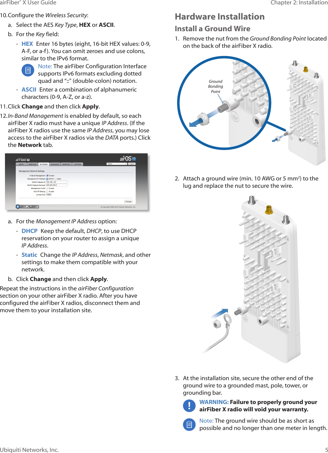 5Chapter 2: InstallationairFiber® X User GuideUbiquiti Networks, Inc.10. Configure the Wireless Security:a. Select the AES Key Type, HEX or ASCII.b.  For the Key field: -HEX  Enter 16 bytes (eight, 16-bit HEX values: 0-9,A-F, or a-f). You can omit zeroes and use colons, similar to the IPv6 format.Note: The airFiber Configuration Interface supports IPv6 formats excluding dotted quad and “::” (double-colon) notation.  -ASCII  Enter a combination of alphanumeric characters (0-9, A-Z, or a-z).11. Click Change and then click Apply.12. In-Band Management is enabled by default, so eachairFiberX radio must have a unique IP Address. (If theairFiberX radios use the same IP Address, you may loseaccess to the airFiberX radios via the DATA ports.) Clickthe Network tab.a. For the Management IP Address option: -DHCP  Keep the default, DHCP, to use DHCPreservation on your router to assign a unique IPAddress. -Static  Change the IP Address, Netmask, and other settings to make them compatible with your network.b.  Click Change and then click Apply.Repeat the instructions in the airFiber Configuration section on your other airFiberX radio. After you have configured the airFiberX radios, disconnect them and move them to your installation site.Hardware InstallationInstall a Ground Wire1. Remove the nut from the Ground Bonding Point locatedon the back of the airFiberX radio.Ground Bonding Point2. Attach a ground wire (min. 10 AWG or 5 mm2) to thelug and replace the nut to secure the wire.3. At the installation site, secure the other end of theground wire to a grounded mast, pole, tower, orgrounding bar.WARNING: Failure to properly ground your airFiberX radio will void your warranty. Note: The ground wire should be as short as possible and no longer than one meter in length. 