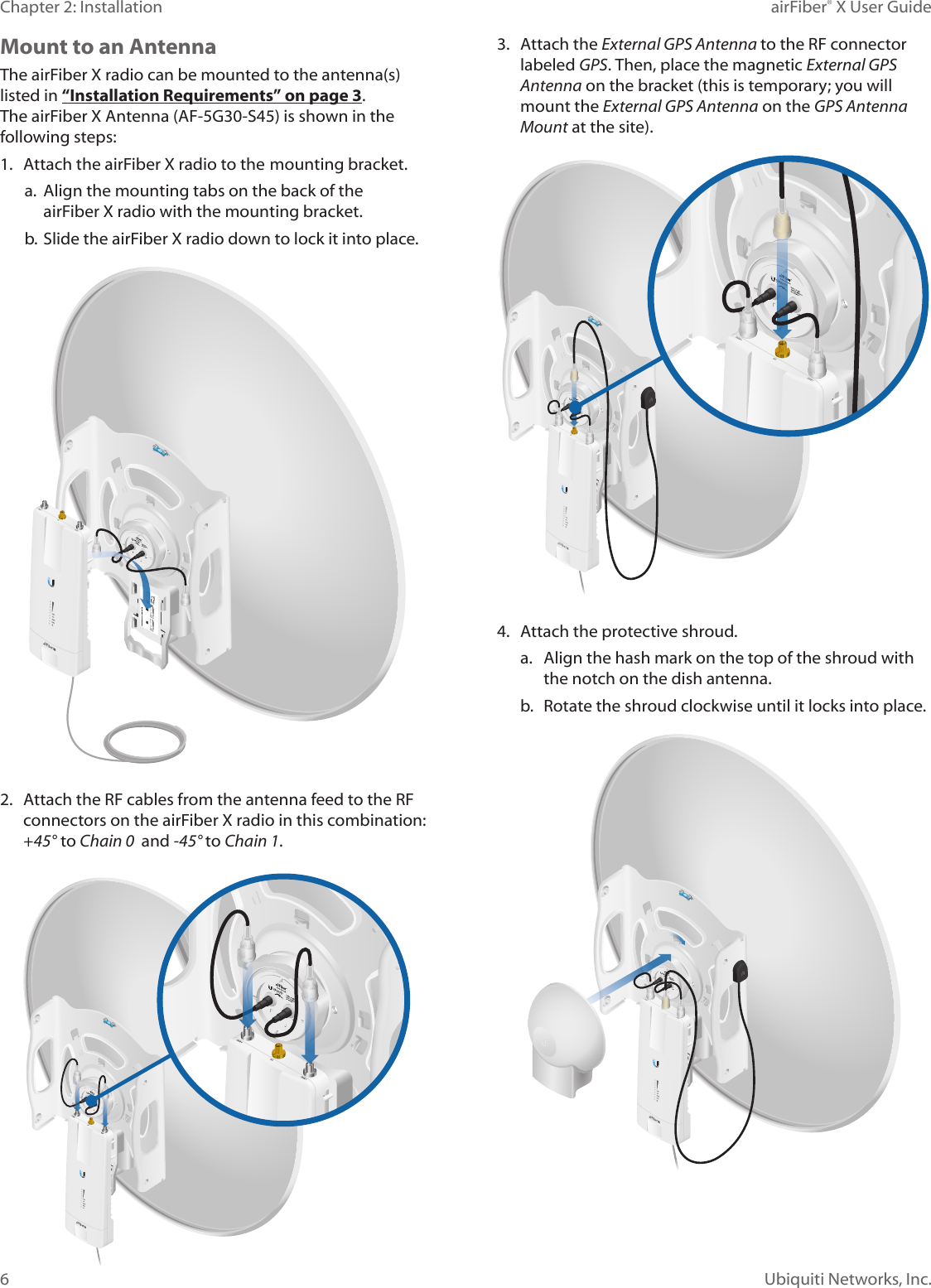 6Chapter 2: Installation airFiber® X User GuideUbiquiti Networks, Inc.Mount to an AntennaThe airFiberX radio can be mounted to the antenna(s) listed in “Installation Requirements” on page 3. The airFiber X Antenna (AF-5G30-S45) is shown in the following steps:1. Attach the airFiberX radio to the mounting bracket.a. Align the mounting tabs on the back of theairFiberX radio with the mounting bracket.b. Slide the airFiberX radio down to lock it into place.2. Attach the RF cables from the antenna feed to the RFconnectors on the airFiberX radio in this combination:+45°to Chain 0  and -45° to Chain 1.3. Attach the External GPS Antenna to the RF connectorlabeled GPS. Then, place the magnetic External GPS Antenna on the bracket (this is temporary; you willmount the External GPS Antenna on the GPS Antenna Mount at the site).4. Attach the protective shroud.a. Align the hash mark on the top of the shroud withthe notch on the dish antenna.b.  Rotate the shroud clockwise until it locks into place.