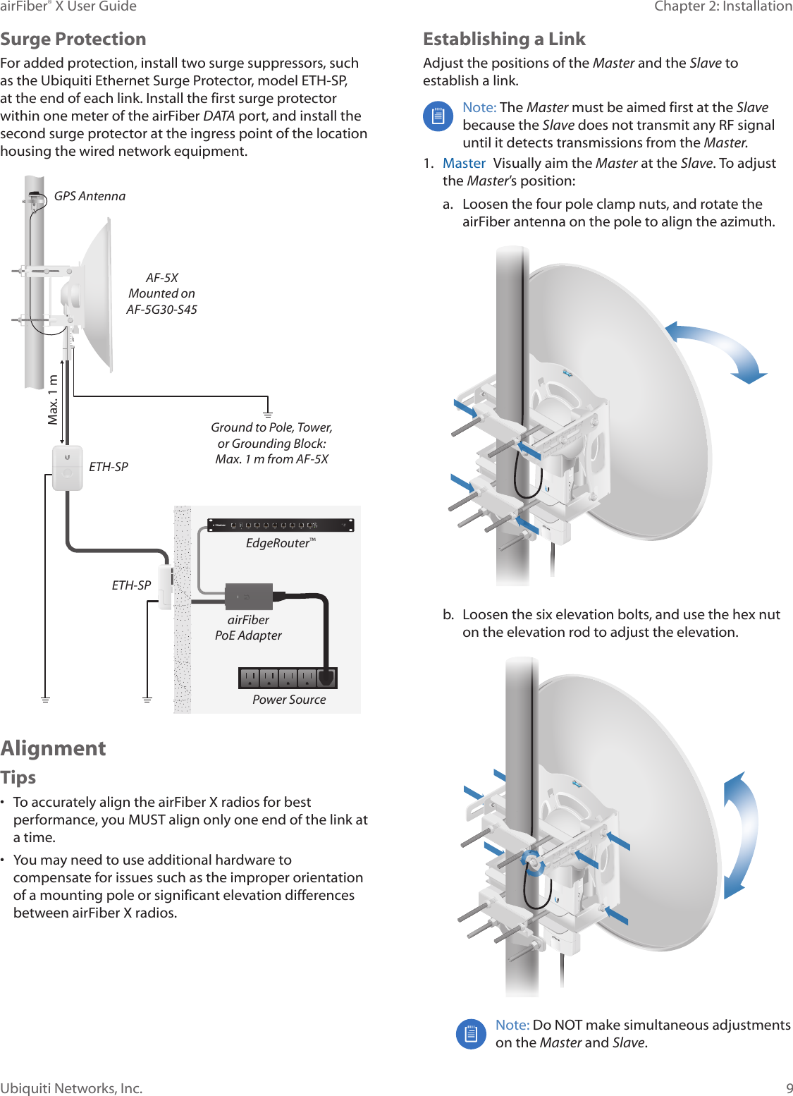 9Chapter 2: InstallationairFiber® X User GuideUbiquiti Networks, Inc.Surge ProtectionFor added protection, install two surge suppressors, such as the Ubiquiti Ethernet Surge Protector, model ETH-SP, at the end of each link. Install the first surge protector within one meter of the airFiber DATA port, and install the second surge protector at the ingress point of the location housing the wired network equipment.Ground to Pole, Tower,or Grounding Block:Max. 1 m from AF-5XMax. 1 mairFiberPoE AdapterEdgeRouter™Power SourceETH-SPGPS AntennaETH-SPAF-5XMounted onAF-5G30-S45AlignmentTips•  To accurately align the airFiberX radios for best performance, you MUST align only one end of the link at a time.•  You may need to use additional hardware to compensate for issues such as the improper orientation of a mounting pole or significant elevation differences between airFiberX radios.Establishing a LinkAdjust the positions of the Master and the Slave to establish a link. Note: The Master must be aimed first at the Slave because the Slave does not transmit any RF signal until it detects transmissions from the Master. 1.  Master  Visually aim the Master at the Slave. To adjust the Master’s position:a.  Loosen the four pole clamp nuts, and rotate the airFiber antenna on the pole to align the azimuth.b.  Loosen the six elevation bolts, and use the hex nut on the elevation rod to adjust the elevation.Note: Do NOT make simultaneous adjustments on the Master and Slave. 