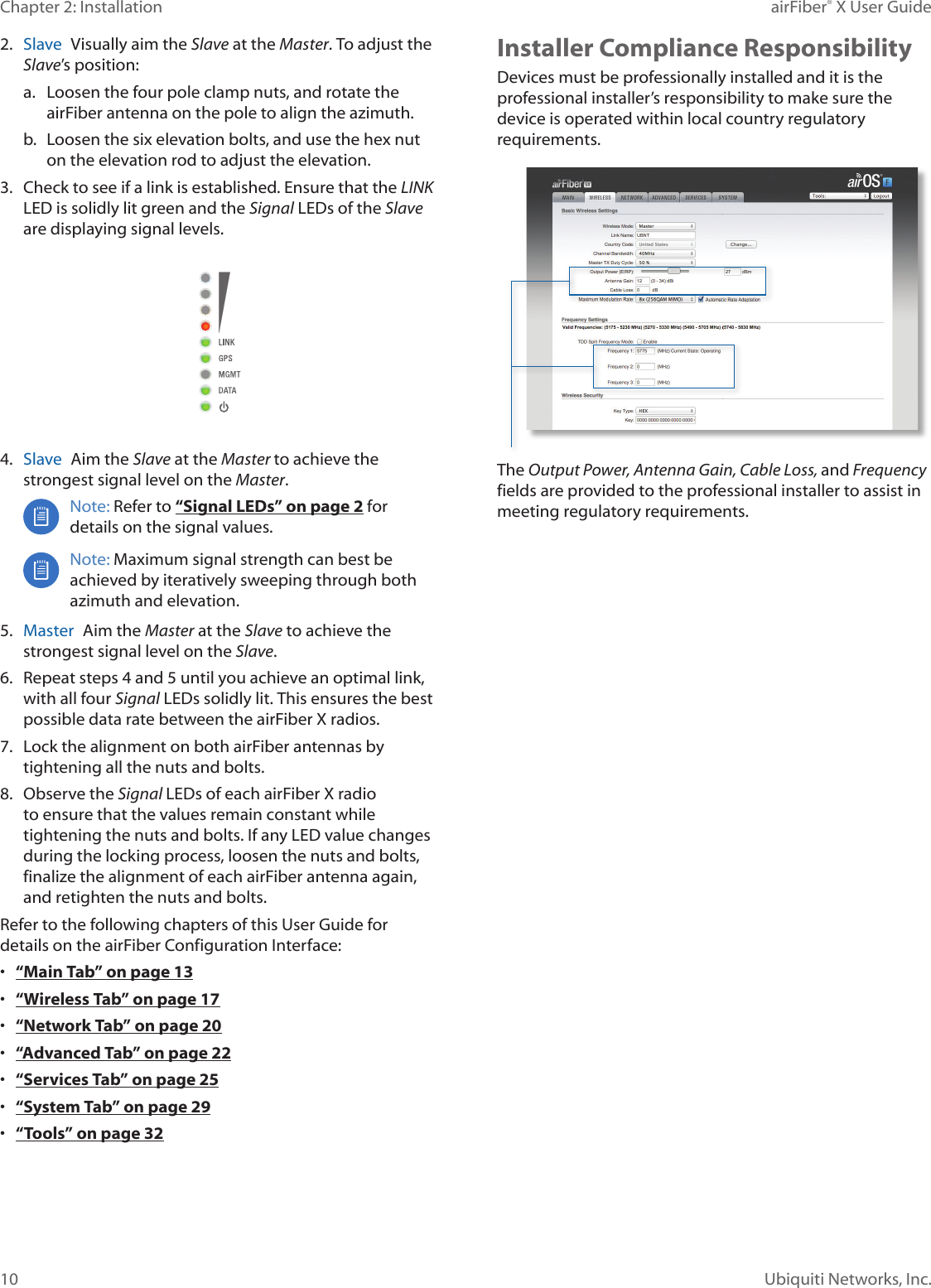 10Chapter 2: Installation airFiber® X User GuideUbiquiti Networks, Inc.2.  Slave  Visually aim the Slave at the Master. To adjust the Slave’s position:a.  Loosen the four pole clamp nuts, and rotate the airFiber antenna on the pole to align the azimuth.b.  Loosen the six elevation bolts, and use the hex nut on the elevation rod to adjust the elevation.3.  Check to see if a link is established. Ensure that the LINK LED is solidly lit green and the Signal LEDs of the Slave are displaying signal levels.4.  Slave  Aim the Slave at the Master to achieve the strongest signal level on the Master.Note: Refer to “Signal LEDs” on page 2 for details on the signal values. Note: Maximum signal strength can best be achieved by iteratively sweeping through both azimuth and elevation.5.  Master  Aim the Master at the Slave to achieve the strongest signal level on the Slave.6.  Repeat steps 4 and 5 until you achieve an optimal link, with all four Signal LEDs solidly lit. This ensures the best possible data rate between the airFiberX radios.7.  Lock the alignment on both airFiber antennas by tightening all the nuts and bolts.8.  Observe the Signal LEDs of each airFiberX radio to ensure that the values remain constant while tightening the nuts and bolts. If any LED value changes during the locking process, loosen the nuts and bolts, finalize the alignment of each airFiber antenna again, and retighten the nuts and bolts.Refer to the following chapters of this User Guide for details on the airFiber Configuration Interface:•  “Main Tab” on page 13•  “Wireless Tab” on page 17•  “Network Tab” on page 20•  “Advanced Tab” on page 22•  “Services Tab” on page 25•  “System Tab” on page 29•  “Tools” on page 32Installer Compliance ResponsibilityDevices must be professionally installed and it is the professional installer’s responsibility to make sure the device is operated within local country regulatory requirements.The Output Power, Antenna Gain, Cable Loss, and Frequency fields are provided to the professional installer to assist in meeting regulatory requirements.