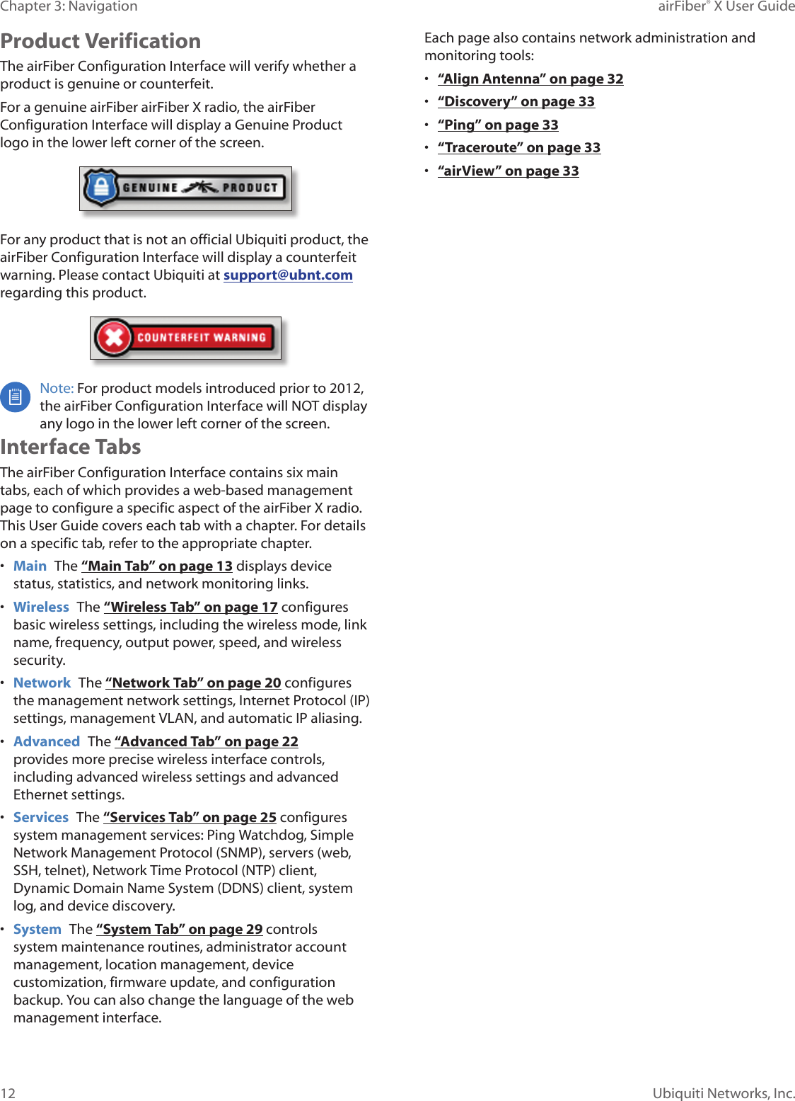 12Chapter 3: Navigation airFiber® X User GuideUbiquiti Networks, Inc.Product VerificationThe airFiber Configuration Interface will verify whether a product is genuine or counterfeit.For a genuine airFiber airFiberX radio, the airFiber Configuration Interface will display a Genuine Product logo in the lower left corner of the screen.For any product that is not an official Ubiquiti product, the airFiber Configuration Interface will display a counterfeit warning. Please contact Ubiquiti at support@ubnt.com regarding this product.Note: For product models introduced prior to 2012, the airFiber Configuration Interface will NOT display any logo in the lower left corner of the screen.Interface TabsThe airFiber Configuration Interface contains six main tabs, each of which provides a web-based management page to configure a specific aspect of the airFiberX radio. This User Guide covers each tab with a chapter. For details on a specific tab, refer to the appropriate chapter.•  Main  The “Main Tab” on page 13 displays device status, statistics, and network monitoring links. •  Wireless  The “Wireless Tab” on page 17 configures basic wireless settings, including the wireless mode, link name, frequency, output power, speed, and wireless security.•  Network  The “Network Tab” on page 20 configures the management network settings, Internet Protocol (IP) settings, management VLAN, and automatic IP aliasing.•  Advanced  The “Advanced Tab” on page 22 provides more precise wireless interface controls, including advanced wireless settings and advanced Ethernet settings.•  Services  The “Services Tab” on page 25 configures system management services: Ping Watchdog, Simple Network Management Protocol (SNMP), servers (web, SSH, telnet), Network Time Protocol (NTP) client, Dynamic Domain Name System (DDNS) client, system log, and device discovery.•  System  The “System Tab” on page 29 controls system maintenance routines, administrator account management, location management, device customization, firmware update, and configuration backup. You can also change the language of the web management interface.Each page also contains network administration and monitoring tools:•  “Align Antenna” on page 32•  “Discovery” on page 33•  “Ping” on page 33•  “Traceroute” on page 33•  “airView” on page 33