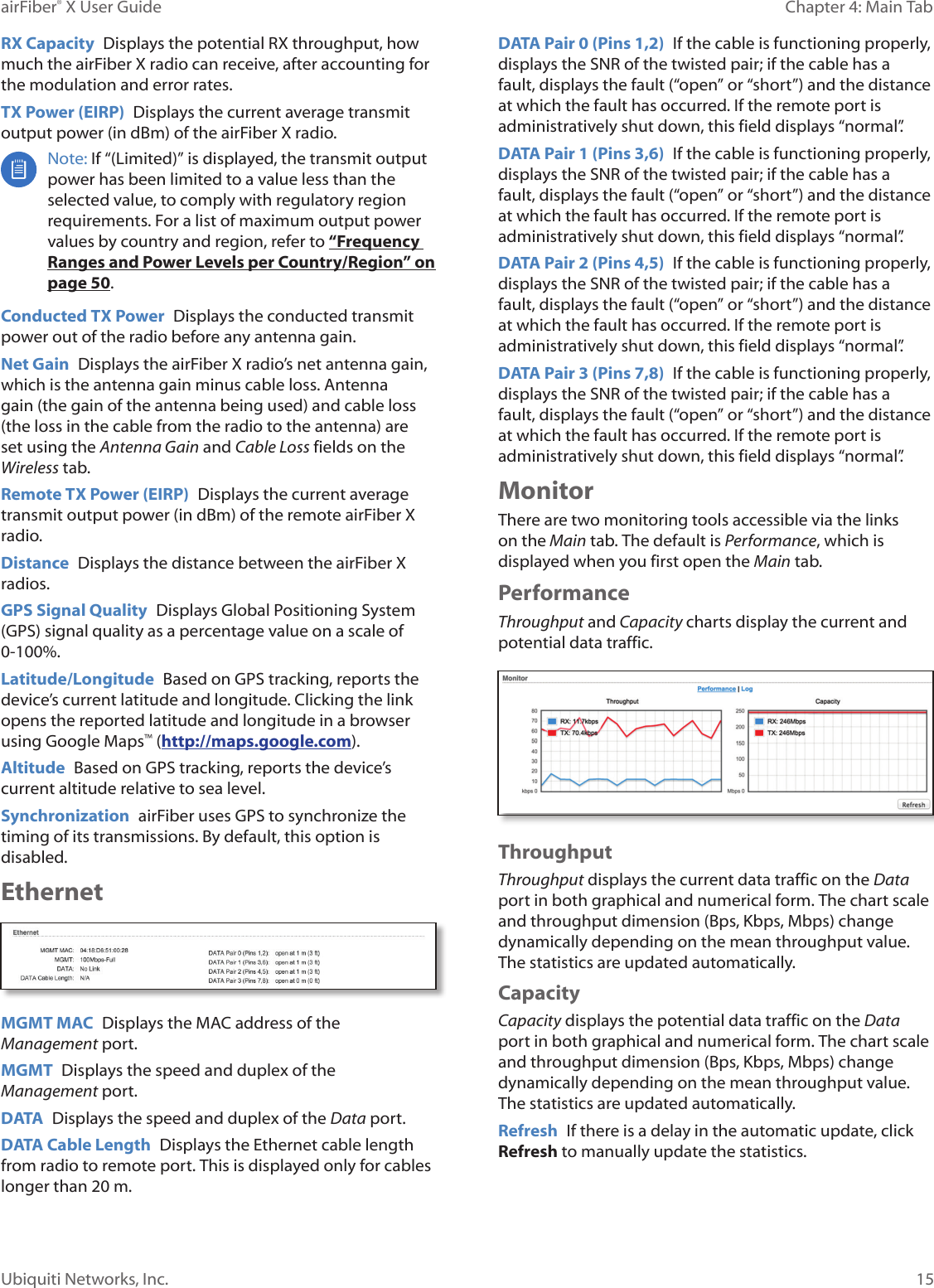 15Chapter 4: Main TabairFiber® X User GuideUbiquiti Networks, Inc.RX Capacity  Displays the potential RX throughput, how much the airFiberX radio can receive, after accounting for the modulation and error rates.TX Power (EIRP)  Displays the current average transmit output power (in dBm) of the airFiberX radio. Note: If “(Limited)” is displayed, the transmit output power has been limited to a value less than the selected value, to comply with regulatory region requirements. For a list of maximum output power values by country and region, refer to “Frequency Ranges and Power Levels per Country/Region” on page 50.Conducted TX Power  Displays the conducted transmit power out of the radio before any antenna gain.Net Gain  Displays the airFiberX radio’s net antenna gain, which is the antenna gain minus cable loss. Antenna gain (the gain of the antenna being used) and cable loss (the loss in the cable from the radio to the antenna) are set using the Antenna Gain and Cable Loss fields on the Wireless tab.Remote TX Power (EIRP)  Displays the current average transmit output power (in dBm) of the remote airFiberX radio.Distance  Displays the distance between the airFiberX radios.GPS Signal Quality  Displays Global Positioning System (GPS) signal quality as a percentage value on a scale of 0-100%.Latitude/Longitude  Based on GPS tracking, reports the device’s current latitude and longitude. Clicking the link opens the reported latitude and longitude in a browser using Google Maps™ (http://maps.google.com).Altitude  Based on GPS tracking, reports the device’s current altitude relative to sea level.Synchronization  airFiber uses GPS to synchronize the timing of its transmissions. By default, this option is disabled.EthernetMGMT MAC  Displays the MAC address of the Management port.MGMT  Displays the speed and duplex of the Managementport.DATA  Displays the speed and duplex of the Data port.DATA Cable Length  Displays the Ethernet cable length from radio to remote port. This is displayed only for cables longer than 20 m.DATA Pair 0 (Pins 1,2)  If the cable is functioning properly, displays the SNR of the twisted pair; if the cable has a fault, displays the fault (“open” or “short”) and the distance at which the fault has occurred. If the remote port is administratively shut down, this field displays “normal”.DATA Pair 1 (Pins 3,6)  If the cable is functioning properly, displays the SNR of the twisted pair; if the cable has a fault, displays the fault (“open” or “short”) and the distance at which the fault has occurred. If the remote port is administratively shut down, this field displays “normal”.DATA Pair 2 (Pins 4,5)  If the cable is functioning properly, displays the SNR of the twisted pair; if the cable has a fault, displays the fault (“open” or “short”) and the distance at which the fault has occurred. If the remote port is administratively shut down, this field displays “normal”.DATA Pair 3 (Pins 7,8)  If the cable is functioning properly, displays the SNR of the twisted pair; if the cable has a fault, displays the fault (“open” or “short”) and the distance at which the fault has occurred. If the remote port is administratively shut down, this field displays “normal”.MonitorThere are two monitoring tools accessible via the links on the Main tab. The default is Performance, which is displayed when you first open the Main tab. PerformanceThroughput and Capacity charts display the current and potential data traffic.ThroughputThroughput displays the current data traffic on the Data port in both graphical and numerical form. The chart scale and throughput dimension (Bps, Kbps, Mbps) change dynamically depending on the mean throughput value. The statistics are updated automatically.CapacityCapacity displays the potential data traffic on the Data port in both graphical and numerical form. The chart scale and throughput dimension (Bps, Kbps, Mbps) change dynamically depending on the mean throughput value. The statistics are updated automatically.Refresh  If there is a delay in the automatic update, click Refresh to manually update the statistics.