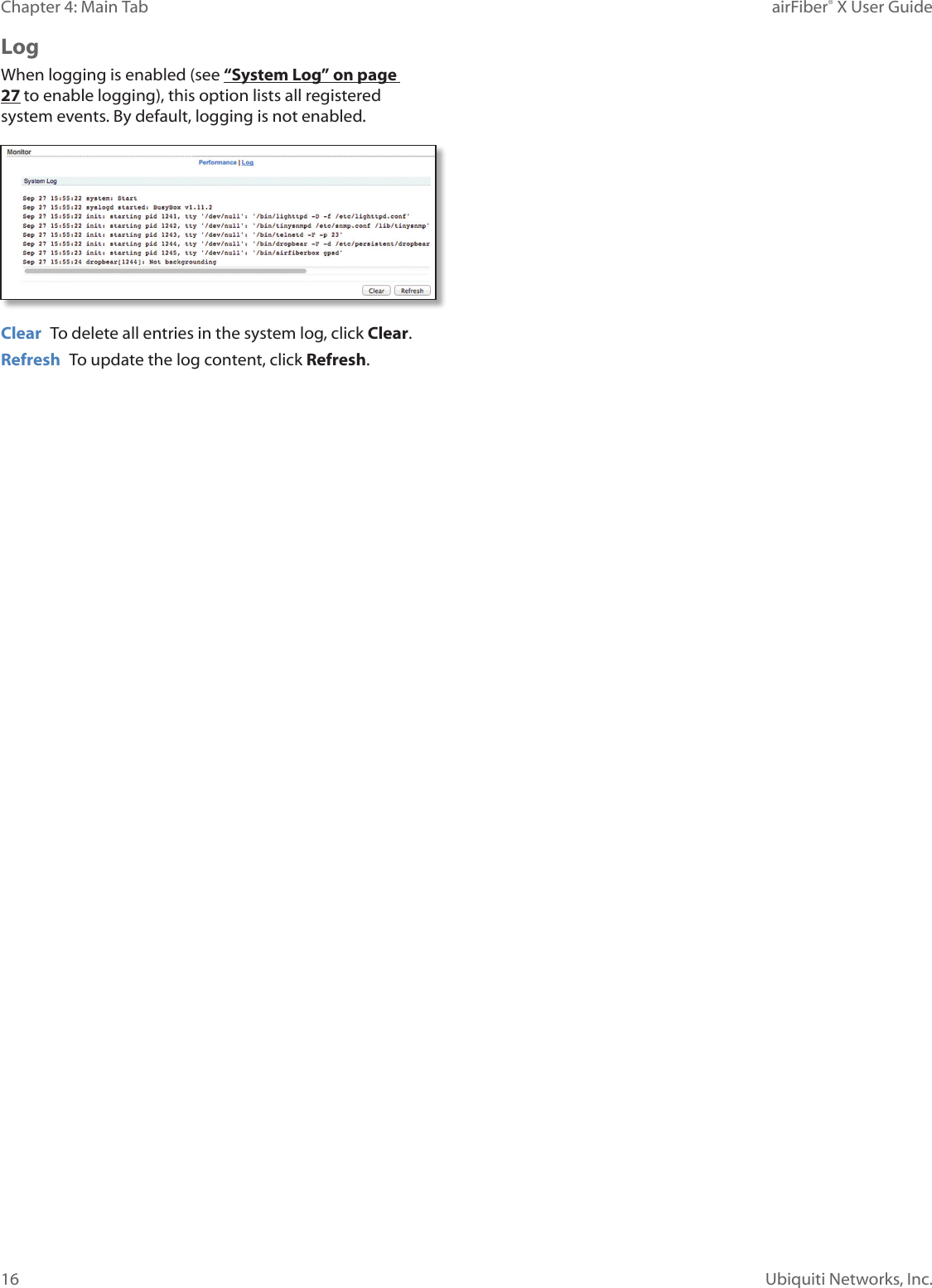 16Chapter 4: Main Tab airFiber® X User GuideUbiquiti Networks, Inc.LogWhen logging is enabled (see “System Log” on page 27 to enable logging), this option lists all registered system events. By default, logging is not enabled.Clear  To delete all entries in the system log, click Clear.Refresh  To update the log content, click Refresh.