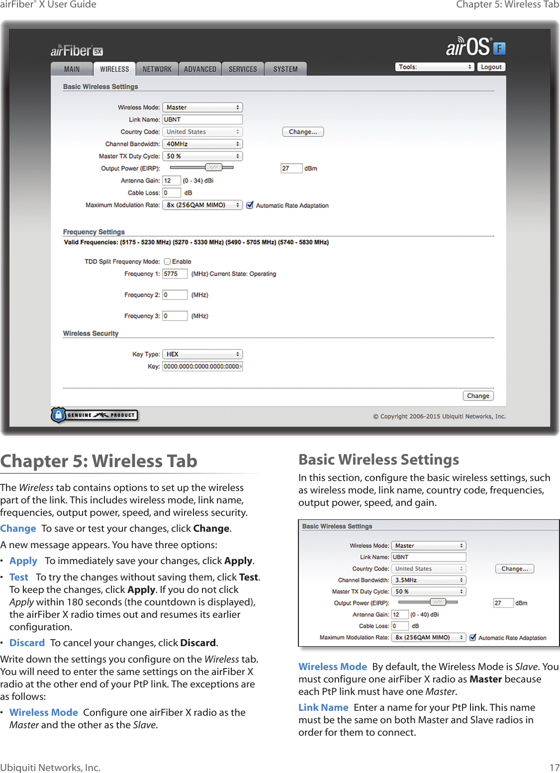 17Chapter 5: Wireless TabairFiber® X User GuideUbiquiti Networks, Inc.Chapter 5: Wireless TabThe Wireless tab contains options to set up the wireless part of the link. This includes wireless mode, link name, frequencies, output power, speed, and wireless security.Change  To save or test your changes, click Change.A new message appears. You have three options:•  Apply   To immediately save your changes, click Apply.•  Test   To try the changes without saving them, click Test. To keep the changes, click Apply. If you do not click Apply within 180 seconds (the countdown is displayed), the airFiberX radio times out and resumes its earlier configuration.•  Discard  To cancel your changes, click Discard.Write down the settings you configure on the Wireless tab. You will need to enter the same settings on the airFiberX radio at the other end of your PtP link. The exceptions are as follows:•  Wireless Mode  Configure one airFiberX radio as the Master and the other as the Slave. Basic Wireless SettingsIn this section, configure the basic wireless settings, such as wireless mode, link name, country code, frequencies, output power, speed, and gain.Wireless Mode  By default, the Wireless Mode is Slave. You must configure one airFiberX radio as Master because each PtP link must have one Master.Link Name  Enter a name for your PtP link. This name must be the same on both Master and Slave radios in order for them to connect.