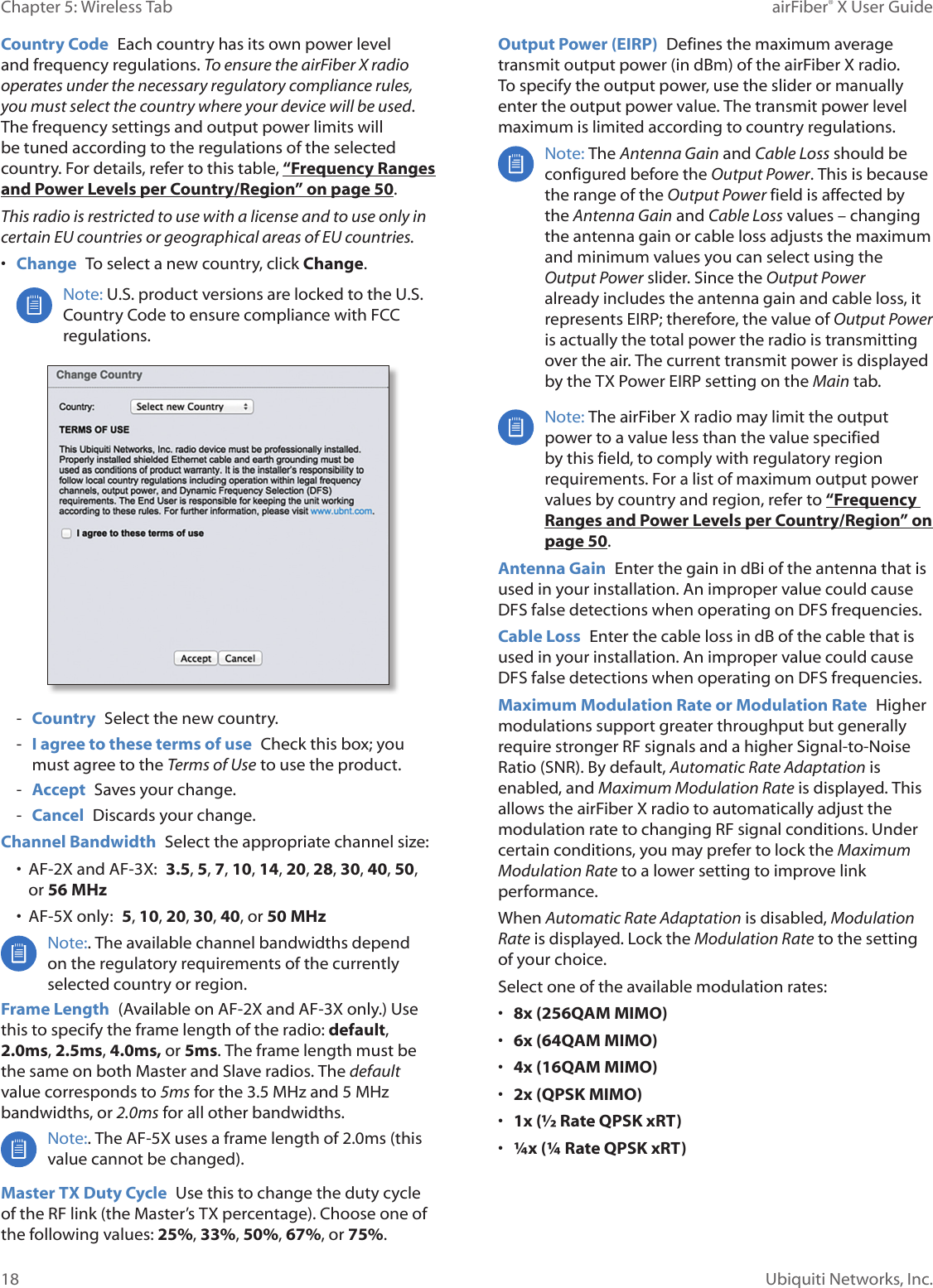 18Chapter 5: Wireless Tab airFiber® X User GuideUbiquiti Networks, Inc.Country Code  Each country has its own power level and frequency regulations. To ensure the airFiberX radio operates under the necessary regulatory compliance rules, you must select the country where your device will be used. The frequency settings and output power limits will be tuned according to the regulations of the selected country. For details, refer to this table, “Frequency Ranges and Power Levels per Country/Region” on page 50.This radio is restricted to use with a license and to use only in certain EU countries or geographical areas of EU countries. •  Change  To select a new country, click Change.Note: U.S. product versions are locked to the U.S. Country Code to ensure compliance with FCC regulations. - Country  Select the new country. - I agree to these terms of use  Check this box; you must agree to the Terms of Use to use the product.  - Accept  Saves your change. - Cancel  Discards your change. Channel Bandwidth  Select the appropriate channel size:•  AF-2X and AF-3X:  3.5, 5, 7, 10, 14, 20, 28, 30, 40, 50, or 56 MHz•  AF-5X only:  5, 10, 20, 30, 40, or 50 MHzNote:. The available channel bandwidths depend on the regulatory requirements of the currently selected country or region.Frame Length  (Available on AF-2X and AF-3X only.) Use this to specify the frame length of the radio: default, 2.0ms, 2.5ms, 4.0ms, or 5ms. The frame length must be the same on both Master and Slave radios. The default value corresponds to 5ms for the 3.5MHz and 5MHz bandwidths, or 2.0ms for all other bandwidths.Note:. The AF-5X uses a frame length of 2.0ms (this value cannot be changed).Master TX Duty Cycle  Use this to change the duty cycle of the RF link (the Master’s TX percentage). Choose one of the following values: 25%, 33%, 50%, 67%, or 75%. Output Power (EIRP)  Defines the maximum average transmit output power (in dBm) of the airFiberX radio. To specify the output power, use the slider or manually enter the output power value. The transmit power level maximum is limited according to country regulations.Note: The Antenna Gain and Cable Loss should be configured before the Output Power. This is because the range of the Output Power field is affected by the Antenna Gain and Cable Loss values – changing the antenna gain or cable loss adjusts the maximum and minimum values you can select using the Output Power slider. Since the Output Power already includes the antenna gain and cable loss, it represents EIRP; therefore, the value of Output Power is actually the total power the radio is transmitting over the air. The current transmit power is displayed by the TX Power EIRP setting on the Main tab.Note: The airFiberX radio may limit the output power to a value less than the value specified by this field, to comply with regulatory region requirements. For a list of maximum output power values by country and region, refer to “Frequency Ranges and Power Levels per Country/Region” on page 50.Antenna Gain  Enter the gain in dBi of the antenna that is used in your installation. An improper value could cause DFS false detections when operating on DFS frequencies.Cable Loss  Enter the cable loss in dB of the cable that is used in your installation. An improper value could cause DFS false detections when operating on DFS frequencies.Maximum Modulation Rate or Modulation Rate  Higher modulations support greater throughput but generally require stronger RF signals and a higher Signal-to-Noise Ratio (SNR). By default, Automatic Rate Adaptation is enabled, and Maximum Modulation Rate is displayed. This allows the airFiberX radio to automatically adjust the modulation rate to changing RF signal conditions. Under certain conditions, you may prefer to lock the Maximum Modulation Rate to a lower setting to improve link performance. When Automatic Rate Adaptation is disabled, Modulation Rate is displayed. Lock the Modulation Rate to the setting of your choice.Select one of the available modulation rates:•  8x (256QAM MIMO)•  6x (64QAM MIMO)•  4x (16QAM MIMO)•  2x (QPSK MIMO)•  1x (½ Rate QPSK xRT) •  ¼x (¼ Rate QPSK xRT)