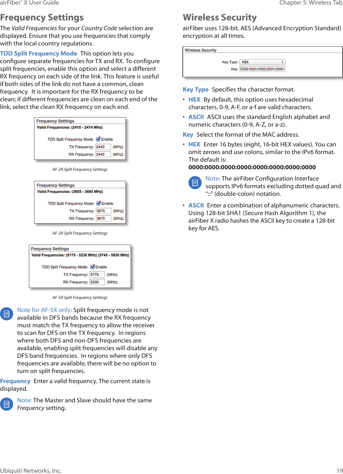 19Chapter 5: Wireless TabairFiber® X User GuideUbiquiti Networks, Inc.Frequency SettingsThe Valid Frequencies for your Country Code selection are displayed. Ensure that you use frequencies that comply with the local country regulations.TDD Split Frequency Mode  This option lets you configure separate frequencies for TX and RX. To configure split frequencies, enable this option and select a different RX frequency on each side of the link. This feature is useful if both sides of the link do not have a common, clean frequency.  It is important for the RX frequency to be clean; if different frequencies are clean on each end of the link, select the clean RX frequency on each end.AF-2X Split Frequency SettingsAF-3X Split Frequency SettingsAF-5X Split Frequency SettingsNote for AF-5X only: Split frequency mode is not available in DFS bands because the RX frequency must match the TX frequency to allow the receiver to scan for DFS on the TX frequency.  In regions where both DFS and non-DFS frequencies are available, enabling split frequencies will disable any DFS band frequencies.  In regions where only DFS frequencies are available, there will be no option to turn on split frequencies.Frequency  Enter a valid frequency. The current state is displayed.Note: The Master and Slave should have the same Frequency setting. Wireless SecurityairFiber uses 128-bit, AES (Advanced Encryption Standard) encryption at all times.Key Type  Specifies the character format.•  HEX  By default, this option uses hexadecimal characters. 0-9, A-F, or a-f are valid characters.•  ASCII  ASCII uses the standard English alphabet and numeric characters (0-9, A-Z, or a-z). Key  Select the format of the MAC address.•  HEX  Enter 16bytes (eight, 16-bit HEX values). You can omit zeroes and use colons, similar to the IPv6 format. The default is: 0000:0000:0000:0000:0000:0000:0000:0000Note: The airFiber Configuration Interface supports IPv6 formats excluding dotted quad and “::” (double-colon) notation.•  ASCII  Enter a combination of alphanumeric characters. Using 128-bit SHA1 (Secure Hash Algorithm 1), the airFiberX radio hashes the ASCII key to create a 128-bit key for AES.
