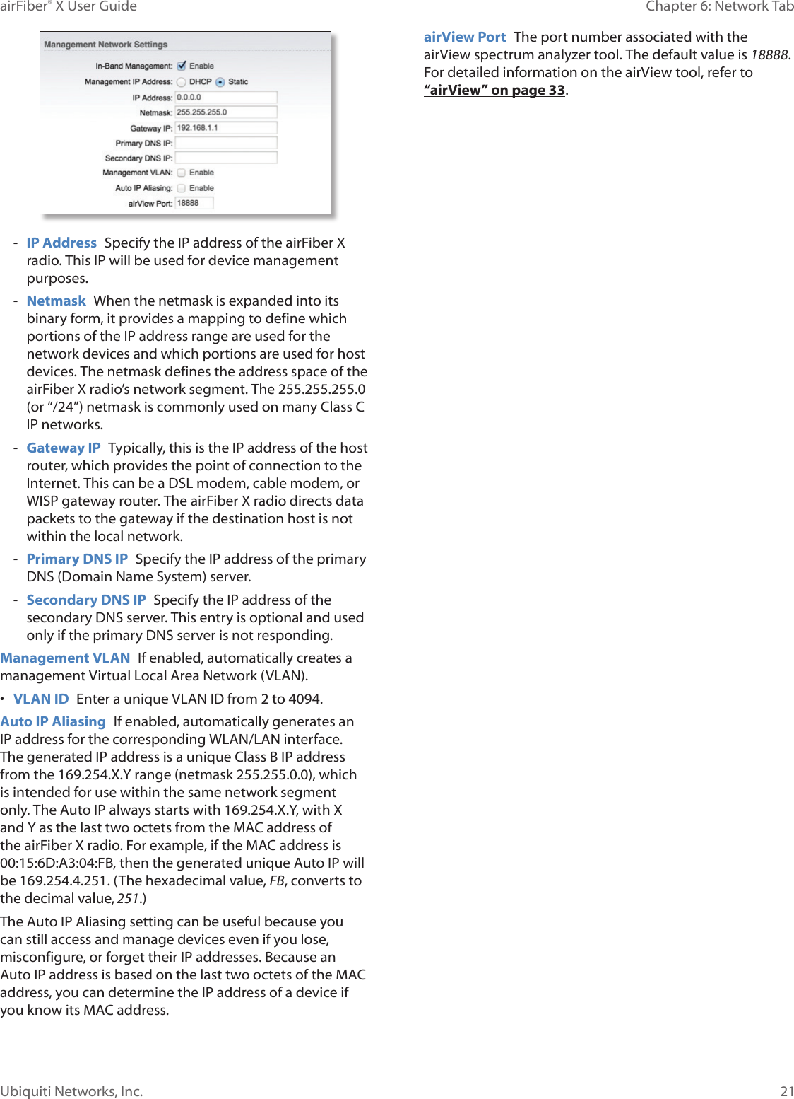 21Chapter 6: Network Tab airFiber® X User GuideUbiquiti Networks, Inc. - IP Address  Specify the IP address of the airFiberX radio. This IP will be used for device management purposes. - Netmask  When the netmask is expanded into its binary form, it provides a mapping to define which portions of the IP address range are used for the network devices and which portions are used for host devices. The netmask defines the address space of the airFiberX radio’s network segment. The 255.255.255.0 (or “/24”) netmask is commonly used on many Class C IP networks. - Gateway IP  Typically, this is the IP address of the host router, which provides the point of connection to the Internet. This can be a DSL modem, cable modem, or WISP gateway router. The airFiberX radio directs data packets to the gateway if the destination host is not within the local network. - Primary DNS IP  Specify the IP address of the primary DNS (Domain Name System) server. - Secondary DNS IP  Specify the IP address of the secondary DNS server. This entry is optional and used only if the primary DNS server is not responding.Management VLAN  If enabled, automatically creates a management Virtual Local Area Network (VLAN). •  VLAN ID  Enter a unique VLAN ID from 2 to 4094. Auto IP Aliasing  If enabled, automatically generates an IP address for the corresponding WLAN/LAN interface. The generated IP address is a unique Class B IP address from the 169.254.X.Y range (netmask 255.255.0.0), which is intended for use within the same network segment only. The Auto IP always starts with 169.254.X.Y, with X and Y as the last two octets from the MAC address of the airFiberX radio. For example, if the MAC address is 00:15:6D:A3:04:FB, then the generated unique Auto IP will be 169.254.4.251. (The hexadecimal value, FB, converts to the decimal value,251.)The Auto IP Aliasing setting can be useful because you can still access and manage devices even if you lose, misconfigure, or forget their IP addresses. Because an Auto IP address is based on the last two octets of the MAC address, you can determine the IP address of a device if you know its MAC address.airView Port  The port number associated with the airView spectrum analyzer tool. The default value is 18888. For detailed information on the airView tool, refer to “airView” on page 33.