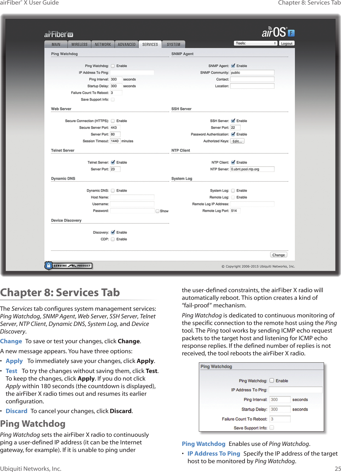 25Chapter 8: Services TabairFiber® X User GuideUbiquiti Networks, Inc.Chapter 8: Services TabThe Services tab configures system management services: Ping Watchdog, SNMP Agent, Web Server, SSH Server, Telnet Server, NTP Client, Dynamic DNS, System Log, and Device Discovery.Change  To save or test your changes, click Change.A new message appears. You have three options:•  Apply   To immediately save your changes, click Apply.•  Test   To try the changes without saving them, click Test. To keep the changes, click Apply. If you do not click Apply within 180 seconds (the countdown is displayed), the airFiberX radio times out and resumes its earlier configuration.•  Discard  To cancel your changes, click Discard.Ping WatchdogPing Watchdog sets the airFiberX radio to continuously ping a user-defined IP address (it can be the Internet gateway, for example). If it is unable to ping under the user-defined constraints, the airFiberX radio will automatically reboot. This option creates a kind of “fail-proof” mechanism.Ping Watchdog is dedicated to continuous monitoring of the specific connection to the remote host using the Ping tool. The Ping tool works by sending ICMP echo request packets to the target host and listening for ICMP echo response replies. If the defined number of replies is not received, the tool reboots the airFiberX radio.Ping Watchdog  Enables use of Ping Watchdog.•  IP Address To Ping  Specify the IP address of the target host to be monitored by Ping Watchdog.