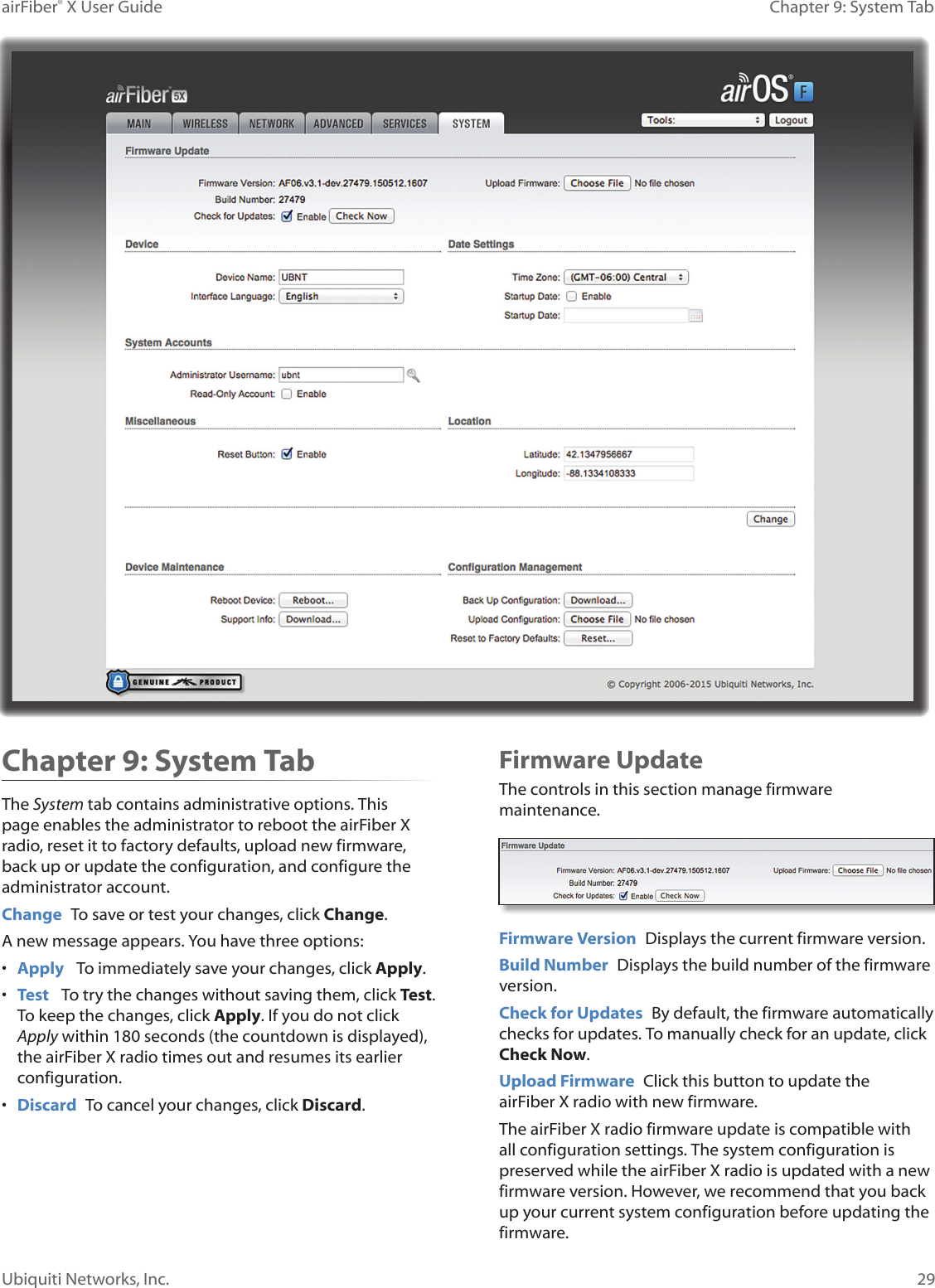 29Chapter 9: System TabairFiber® X User GuideUbiquiti Networks, Inc.Chapter 9: System TabThe System tab contains administrative options. This page enables the administrator to reboot the airFiberX radio, reset it to factory defaults, upload new firmware, back up or update the configuration, and configure the administrator account.Change  To save or test your changes, click Change.A new message appears. You have three options:•  Apply   To immediately save your changes, click Apply.•  Test   To try the changes without saving them, click Test. To keep the changes, click Apply. If you do not click Apply within 180 seconds (the countdown is displayed), the airFiberX radio times out and resumes its earlier configuration.•  Discard  To cancel your changes, click Discard.Firmware UpdateThe controls in this section manage firmware maintenance.Firmware Version  Displays the current firmware version.Build Number  Displays the build number of the firmware version.Check for Updates  By default, the firmware automatically checks for updates. To manually check for an update, click Check Now.Upload Firmware  Click this button to update the airFiberX radio with new firmware.The airFiberX radio firmware update is compatible with all configuration settings. The system configuration is preserved while the airFiberX radio is updated with a new firmware version. However, we recommend that you back up your current system configuration before updating the firmware. 