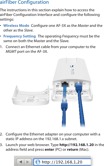 airFiber ConfigurationThe instructions in this section explain how to access the airFiber Configuration Interface and configure the following settings: •  Wireless Mode  Configure one AF-3X as the Master and the other as the Slave.•  Frequency Setting  The operating Frequency must be the same on both the Master and the Slave.1.  Connect an Ethernet cable from your computer to the MGMT port on the AF-3X.2.  Configure the Ethernet adapter on your computer with a static IP address on the 192.168.1.x subnet.3.  Launch your web browser. Type http://192.168.1.20 in the address field and press enter (PC) or return (Mac). 