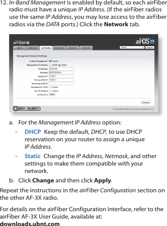 12. In-Band Management is enabled by default, so each airFiber radio must have a unique IP Address. (If the airFiber radios use the same IP Address, you may lose access to the airFiber radios via the DATA ports.) Click the Network tab.a.  For the Management IP Address option: - DHCP  Keep the default, DHCP, to use DHCP reservation on your router to assign a unique IPAddress. - Static  Change the IP Address, Netmask, and other settings to make them compatible with your network.b.  Click Change and then click Apply.Repeat the instructions in the airFiber Configuration section on the other AF-3X radio.For details on the airFiber Configuration Interface, refer to the airFiber AF-3X User Guide, available at: downloads.ubnt.com
