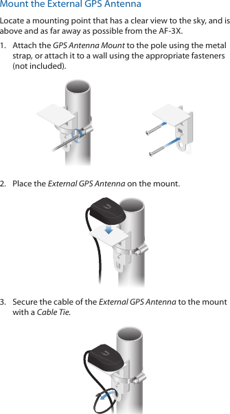 Mount the External GPS AntennaLocate a mounting point that has a clear view to the sky, and is above and as far away as possible from the AF-3X.1.  Attach the GPS Antenna Mount to the pole using the metal strap, or attach it to a wall using the appropriate fasteners (notincluded).2.  Place the External GPS Antenna on the mount.3.  Secure the cable of the External GPS Antenna to the mount with a Cable Tie.