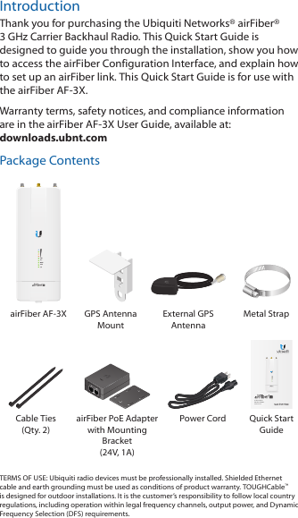 IntroductionThank you for purchasing the Ubiquiti Networks® airFiber® 3GHz Carrier Backhaul Radio. This Quick Start Guide is designed to guide you through the installation, show you how to access the airFiber Configuration Interface, and explain how to set up an airFiber link. This Quick Start Guide is for use with the airFiber AF-3X. Warranty terms, safety notices, and compliance information are in the airFiber AF-3X User Guide, available at: downloads.ubnt.comPackage ContentsDATAMGMTGPSLINKairFiber AF-3X GPS Antenna  Mount External GPS AntennaMetal Strap3 GHz Carrier Backhaul RadioModel: AF-3XDATAMGMTGPSLINKDATAMGMTGPSLINKCable Ties (Qty. 2)airFiber PoE Adapter with Mounting Bracket  (24V, 1A)Power Cord Quick Start GuideTERMS OF USE: Ubiquiti radio devices must be professionally installed. Shielded Ethernet cable and earth grounding must be used as conditions of product warranty. TOUGHCable™ is designed for outdoor installations. It is the customer’s responsibility to follow local country regulations, including operation within legal frequency channels, output power, and Dynamic Frequency Selection (DFS) requirements.