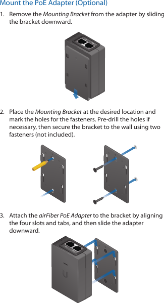 Mount the PoE Adapter (Optional)1.  Remove the Mounting Bracket from the adapter by sliding the bracket downward.2.  Place the Mounting Bracket at the desired location and mark the holes for the fasteners. Pre-drill the holes if necessary, then secure the bracket to the wall using two fasteners (not included). 3.  Attach the airFiber PoE Adapter to the bracket by aligning the four slots and tabs, and then slide the adapter downward.
