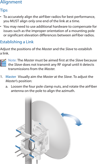 AlignmentTips•  To accurately align the airFiber radios for best performance, you MUST align only one end of the link at a time.•  You may need to use additional hardware to compensate for issues such as the improper orientation of a mounting pole or significant elevation differences between airFiber radios.Establishing a LinkAdjust the positions of the Master and the Slave to establish a link. Note: The Master must be aimed first at the Slave because the Slave does not transmit any RF signal until it detects transmissions from the Master.1.  Master  Visually aim the Master at the Slave. To adjust the Master’s position:a.  Loosen the four pole clamp nuts, and rotate the airFiber antenna on the pole to align the azimuth.