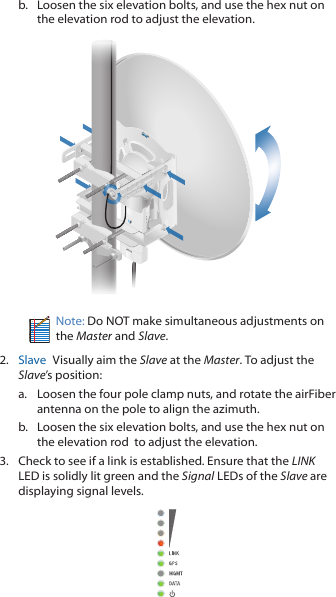 b.  Loosen the six elevation bolts, and use the hex nut on the elevation rod to adjust the elevation.Note: Do NOT make simultaneous adjustments on the Master and Slave.2.  Slave  Visually aim the Slave at the Master. To adjust the Slave’s position:a.  Loosen the four pole clamp nuts, and rotate the airFiber antenna on the pole to align the azimuth.b.  Loosen the six elevation bolts, and use the hex nut on the elevation rod  to adjust the elevation.3.  Check to see if a link is established. Ensure that the LINK LED is solidly lit green and the Signal LEDs of the Slave are displaying signal levels.
