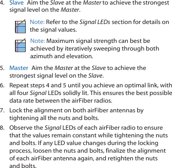 4.  Slave  Aim the Slave at the Master to achieve the strongest signal level on the Master.Note: Refer to the Signal LEDs section for details on the signal values.Note: Maximum signal strength can best be achieved by iteratively sweeping through both azimuth and elevation.5.  Master  Aim the Master at the Slave to achieve the strongest signal level on the Slave.6.  Repeat steps 4 and 5 until you achieve an optimal link, with all four Signal LEDs solidly lit. This ensures the best possible data rate between the airFiber radios.7.  Lock the alignment on both airFiber antennas by tightening all the nuts and bolts.8.  Observe the Signal LEDs of each airFiber radio to ensure that the values remain constant while tightening the nuts and bolts. If any LED value changes during the locking process, loosen the nuts and bolts, finalize the alignment of each airFiber antenna again, and retighten the nuts and bolts.