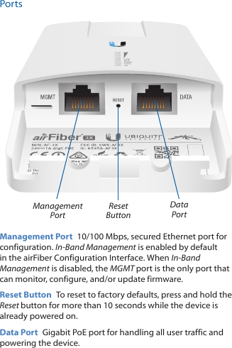 PortsReset ButtonManagement PortData PortManagement Port  10/100 Mbps, secured Ethernet port for configuration. In-Band Management is enabled by default in the airFiber Configuration Interface. When In-Band Management is disabled, the MGMT port is the only port that can monitor, configure, and/or update firmware.Reset Button  To reset to factory defaults, press and hold the Reset button for more than 10 seconds while the device is already poweredon.Data Port  Gigabit PoE port for handling all user traffic and powering the device.
