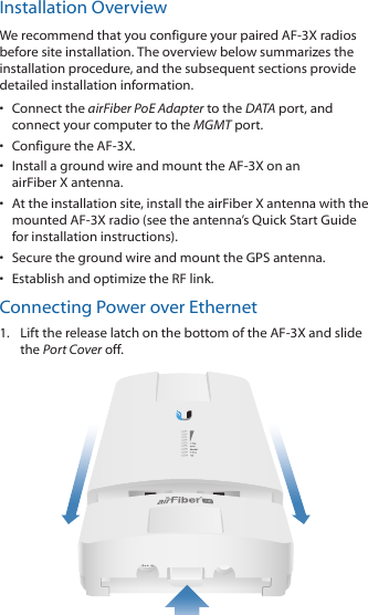 Installation OverviewWe recommend that you configure your paired AF-3X radios before site installation. The overview below summarizes the installation procedure, and the subsequent sections provide detailed installation information. •  Connect the airFiber PoE Adapter to the DATA port, and connect your computer to the MGMTport.•  Configure the AF-3X.•  Install a ground wire and mount the AF-3X on an airFiber X antenna.•  At the installation site, install the airFiber X antenna with the mounted AF-3X radio (see the antenna’s Quick Start Guide for installation instructions).•  Secure the ground wire and mount the GPS antenna.•  Establish and optimize the RF link.Connecting Power over Ethernet1.  Lift the release latch on the bottom of the AF-3X and slide the Port Cover off.