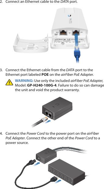 2.  Connect an Ethernet cable to the DATA port.3.  Connect the Ethernet cable from the DATA port to the Ethernet port labeled POE on the airFiber PoE Adapter.WARNING: Use only the included airFiber PoE Adapter, Model: GP-H240-100G-4. Failure to do so can damage the unit and void the product warranty.4.  Connect the Power Cord to the power port on the airFiber PoE Adapter. Connect the other end of the Power Cord to a powersource.