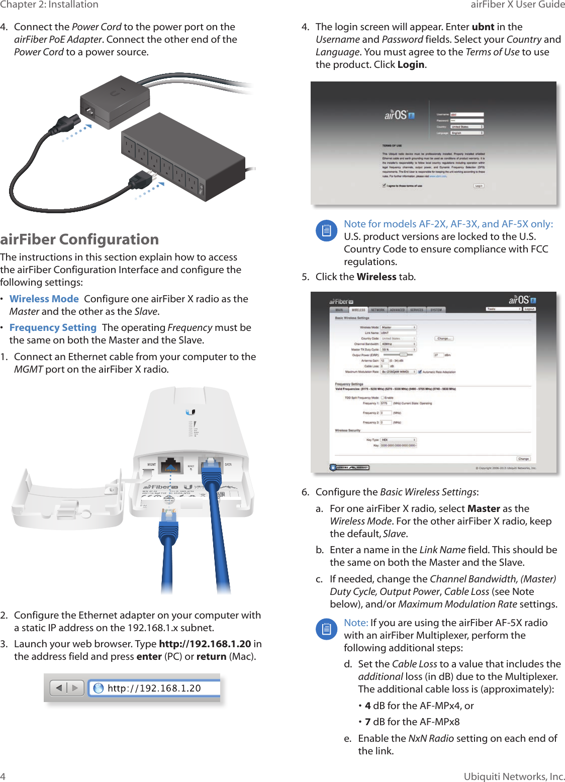 4Chapter 2: Installation airFiber X User GuideUbiquiti Networks, Inc.4.  Connect the Power Cord to the power port on the airFiber PoE Adapter. Connect the other end of the Power Cord to a powersource.airFiber ConfigurationThe instructions in this section explain how to access the airFiber Configuration Interface and configure the following settings: •  Wireless Mode  Configure one airFiberX radio as the Master and the other as the Slave.•  Frequency Setting  The operating Frequency must be the same on both the Master and the Slave.1.  Connect an Ethernet cable from your computer to the MGMT port on the airFiberX radio.2.  Configure the Ethernet adapter on your computer with a static IP address on the 192.168.1.x subnet.3.  Launch your web browser. Type http://192.168.1.20 in the address field and press enter (PC) or return (Mac). 4.  The login screen will appear. Enter ubnt in the Username and Password fields. Select your Country and Language. You must agree to the Terms of Use to use the product. Click Login.Note for models AF-2X, AF-3X, and AF-5X only: U.S. product versions are locked to the U.S. Country Code to ensure compliance with FCC regulations. 5.  Click the Wireless tab.6.  Configure the Basic Wireless Settings:a.  For one airFiberX radio, select Master as the Wireless Mode. For the other airFiberX radio, keep the default,Slave.b.  Enter a name in the Link Name field. This should be the same on both the Master and the Slave.c.  If needed, change the Channel Bandwidth, (Master) Duty Cycle, Output Power, Cable Loss (see Note below), and/or Maximum Modulation Rate settings.Note: If you are using the airFiber AF-5X radio with an airFiber Multiplexer, perform the following additional steps:d.  Set the CableLoss to a value that includes the additional loss (in dB) due to the Multiplexer. The additional cable loss is (approximately):• 4 dB for the AF-MPx4, or• 7 dB for the AF-MPx8e.  Enable the NxN Radio setting on each end of the link.
