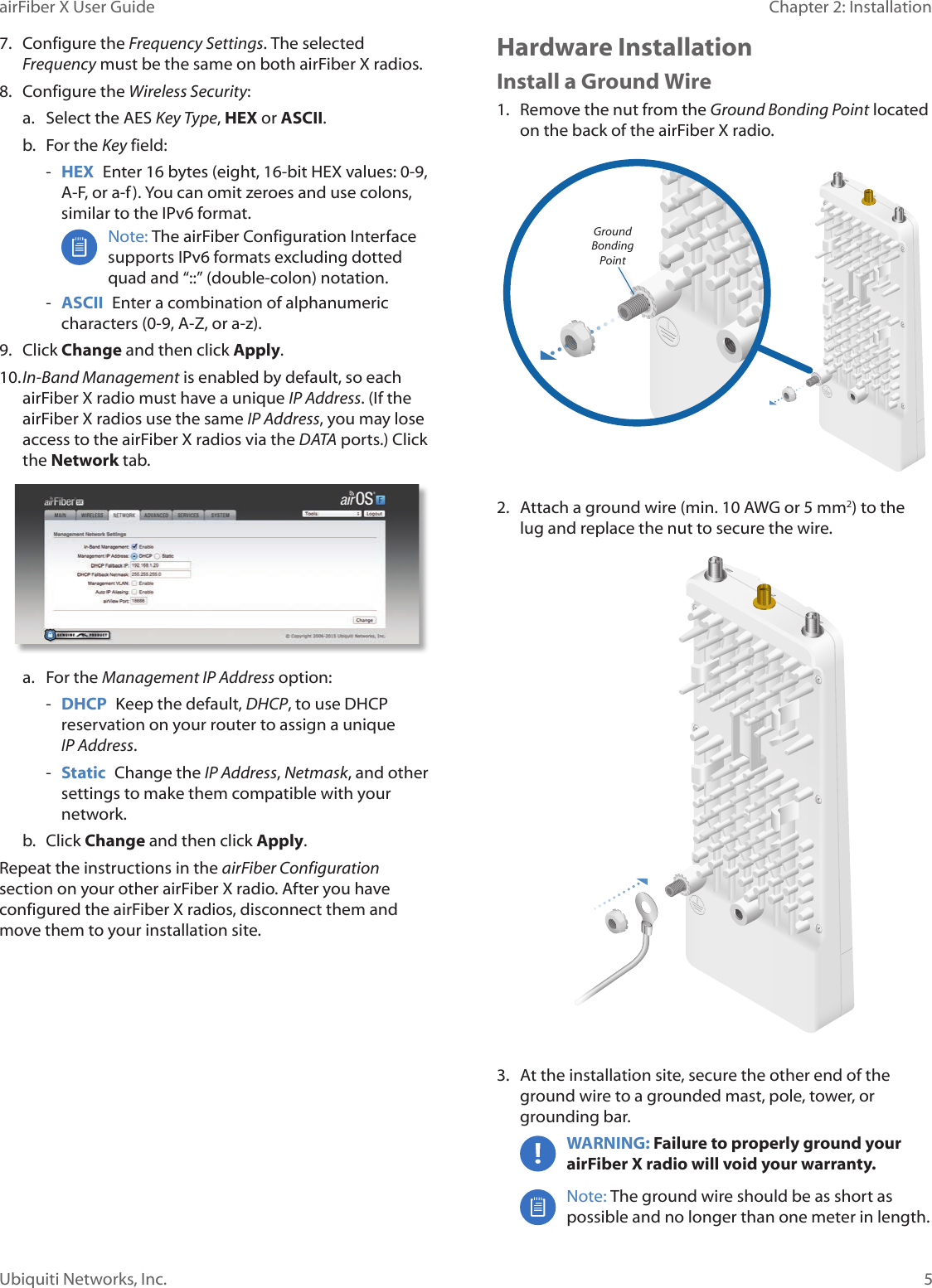 5Chapter 2: InstallationairFiber X User GuideUbiquiti Networks, Inc.7.  Configure the Frequency Settings. The selected Frequency must be the same on both airFiberX radios.8.  Configure the Wireless Security: a.  Select the AES Key Type, HEX or ASCII.b.  For the Key field: -HEX  Enter 16 bytes (eight, 16-bit HEX values: 0-9, A-F, or a-f ). You can omit zeroes and use colons, similar to the IPv6 format.Note: The airFiber Configuration Interface supports IPv6 formats excluding dotted quad and “::” (double-colon) notation.  -ASCII  Enter a combination of alphanumeric characters (0-9, A-Z, or a-z).9.  Click Change and then click Apply.10. In-Band Management is enabled by default, so each airFiberX radio must have a unique IP Address. (If the airFiberX radios use the same IP Address, you may lose access to the airFiberX radios via the DATA ports.) Click the Network tab.a.  For the Management IP Address option:  -DHCP  Keep the default, DHCP, to use DHCP reservation on your router to assign a unique IPAddress. -Static  Change the IP Address, Netmask, and other settings to make them compatible with your network.b.  Click Change and then click Apply.Repeat the instructions in the airFiber Configuration section on your other airFiberX radio. After you have configured the airFiberX radios, disconnect them and move them to your installation site.Hardware InstallationInstall a Ground Wire1.  Remove the nut from the Ground Bonding Point located on the back of the airFiberX radio.Ground Bonding Point2.  Attach a ground wire (min. 10 AWG or 5 mm2) to the lug and replace the nut to secure the wire.3.  At the installation site, secure the other end of the ground wire to a grounded mast, pole, tower, or grounding bar.WARNING: Failure to properly ground your airFiberX radio will void your warranty. Note: The ground wire should be as short as possible and no longer than one meter in length. 