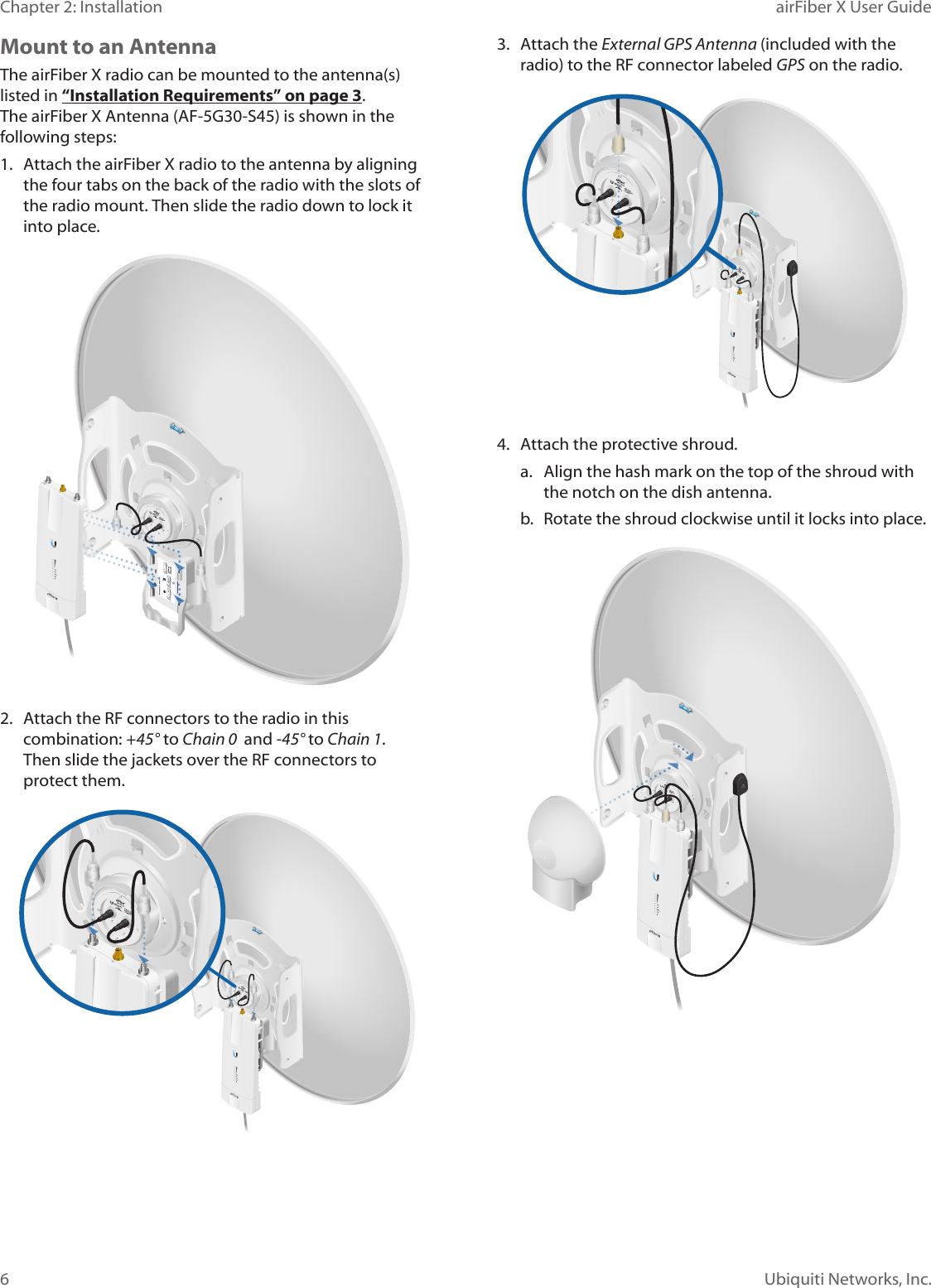 6Chapter 2: Installation airFiber X User GuideUbiquiti Networks, Inc.Mount to an AntennaThe airFiberX radio can be mounted to the antenna(s) listed in “Installation Requirements” on page 3. The airFiberX Antenna (AF-5G30-S45) is shown in the following steps:1.  Attach the airFiber X radio to the antenna by aligning the four tabs on the back of the radio with the slots of the radio mount. Then slide the radio down to lock it into place.2.  Attach the RF connectors to the radio in this combination: +45°to Chain 0  and -45° to Chain 1. Thenslide the jackets over the RF connectors to protectthem.3.  Attach the External GPS Antenna (included with the radio) to the RF connector labeled GPS on the radio.4.  Attach the protective shroud. a.  Align the hash mark on the top of the shroud with the notch on the dish antenna. b.  Rotate the shroud clockwise until it locks into place.