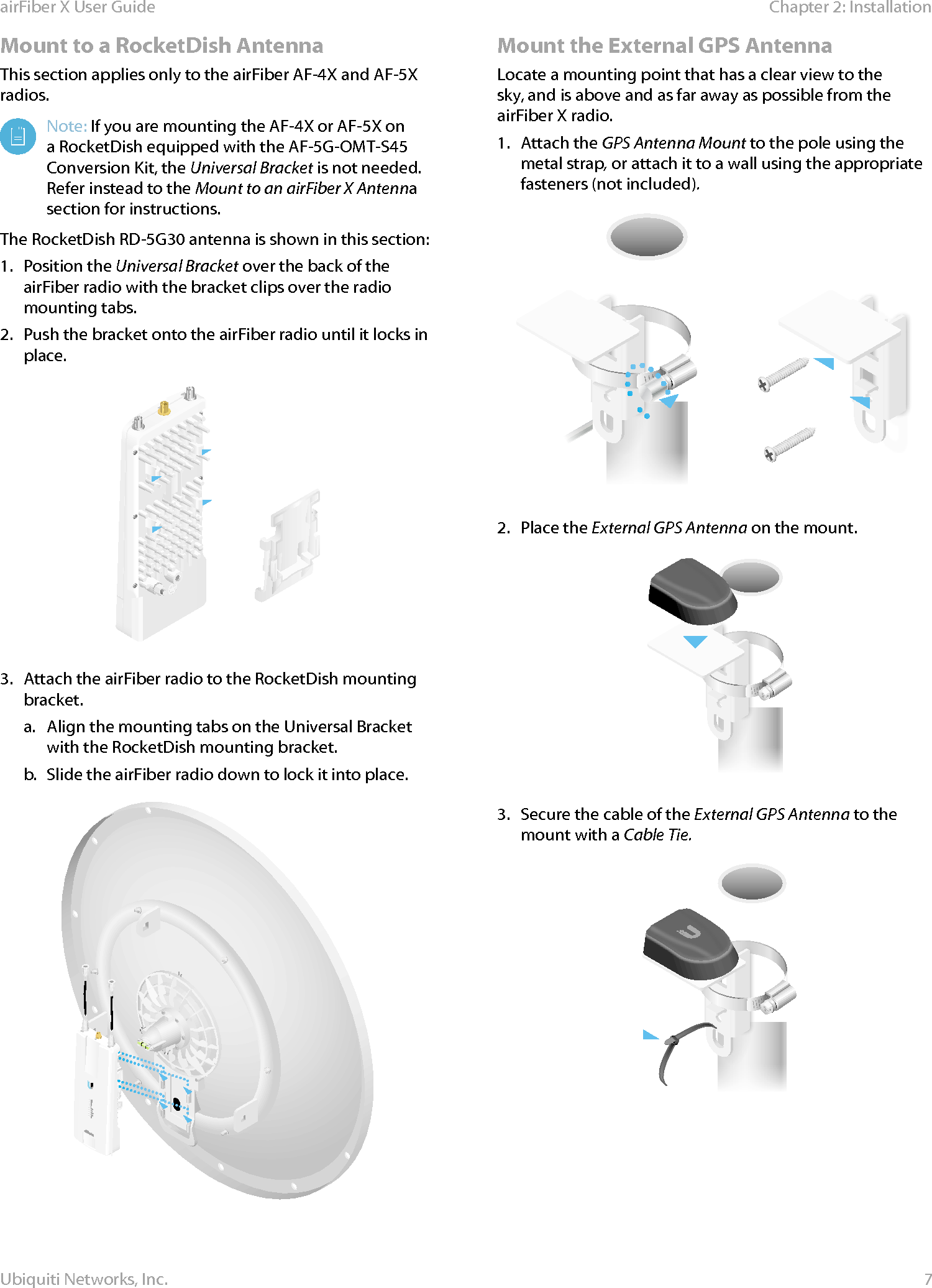 7Chapter 2: InstallationairFiber X User GuideUbiquiti Networks, Inc.Mount to a RocketDish AntennaThis section applies only to the airFiber AF-4X and AF-5X radios.Note: If you are mounting the AF-4X or AF-5X on a RocketDish equipped with the AF-5G-OMT-S45 Conversion Kit, the Universal Bracket is not needed. Refer instead to the Mount to an airFiber X Antenna section for instructions. The RocketDish RD-5G30 antenna is shown in this section:1.  Position the Universal Bracket over the back of the airFiber radio with the bracket clips over the radio mounting tabs.2.  Push the bracket onto the airFiber radio until it locks in place.3.  Attach the airFiber radio to the RocketDish mounting bracket. a.  Align the mounting tabs on the Universal Bracket with the RocketDish mounting bracket.b.  Slide the airFiber radio down to lock it into place.Mount the External GPS AntennaLocate a mounting point that has a clear view to the sky, and is above and as far away as possible from the airFiberX radio.1.  Attach the GPS Antenna Mount to the pole using the metal strap, or attach it to a wall using the appropriate fasteners (notincluded).2.  Place the External GPS Antenna on the mount.3.  Secure the cable of the External GPS Antenna to the mount with a Cable Tie.