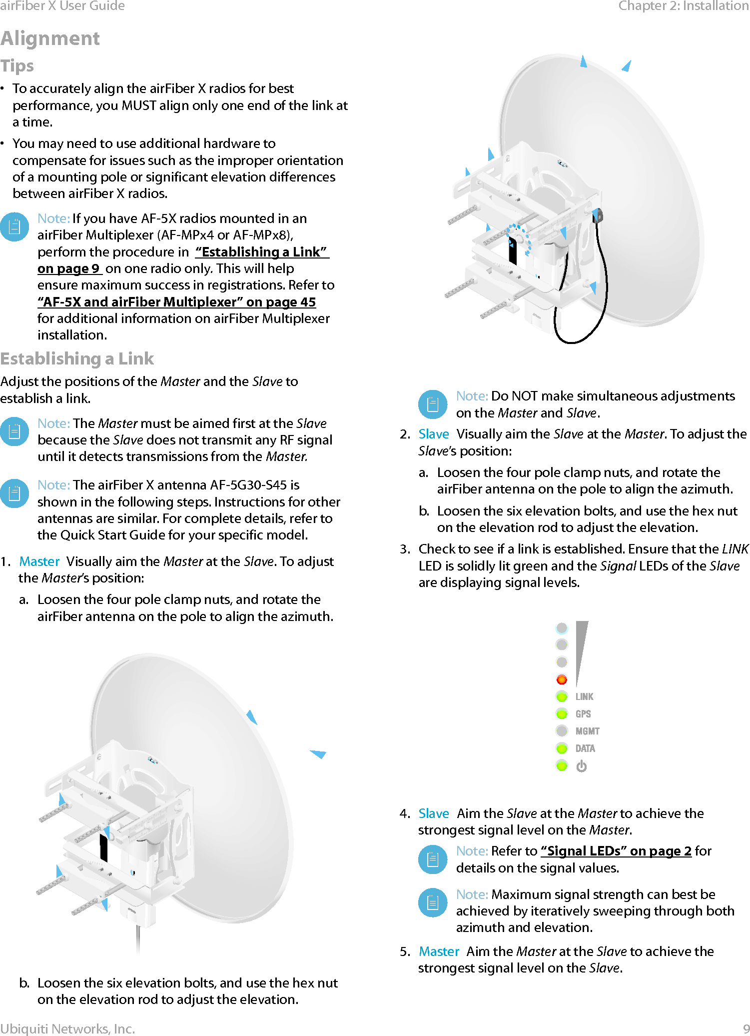 9Chapter 2: InstallationairFiber X User GuideUbiquiti Networks, Inc.Alignment Tips•  To accurately align the airFiberX radios for best performance, you MUST align only one end of the link at a time.•  You may need to use additional hardware to compensate for issues such as the improper orientation of a mounting pole or significant elevation differences between airFiberX radios.Note: If you have AF-5X radios mounted in an airFiber Multiplexer (AF-MPx4 or AF-MPx8), perform the procedure in  “Establishing a Link” on page9  on one radio only. This will help ensure maximum success in registrations. Refer to “AF-5X and airFiber Multiplexer” on page 45 for additional information on airFiber Multiplexer installation.Establishing a LinkAdjust the positions of the Master and the Slave to establish a link. Note: The Master must be aimed first at the Slave because the Slave does not transmit any RF signal until it detects transmissions from the Master. Note: The airFiber X antenna AF-5G30-S45 is shown in the following steps. Instructions for other antennas are similar. For complete details, refer to the Quick Start Guide for your specific model.1.  Master  Visually aim the Master at the Slave. To adjust the Master’s position:a.  Loosen the four pole clamp nuts, and rotate the airFiber antenna on the pole to align the azimuth.b.  Loosen the six elevation bolts, and use the hex nut on the elevation rod to adjust the elevation.Note: Do NOT make simultaneous adjustments on the Master and Slave. 2.  Slave  Visually aim the Slave at the Master. To adjust the Slave’s position:a.  Loosen the four pole clamp nuts, and rotate the airFiber antenna on the pole to align the azimuth.b.  Loosen the six elevation bolts, and use the hex nut on the elevation rod to adjust the elevation.3.  Check to see if a link is established. Ensure that the LINK LED is solidly lit green and the Signal LEDs of the Slave are displaying signal levels.4.  Slave  Aim the Slave at the Master to achieve the strongest signal level on the Master.Note: Refer to “Signal LEDs” on page 2 for details on the signal values. Note: Maximum signal strength can best be achieved by iteratively sweeping through both azimuth and elevation.5.  Master  Aim the Master at the Slave to achieve the strongest signal level on the Slave.