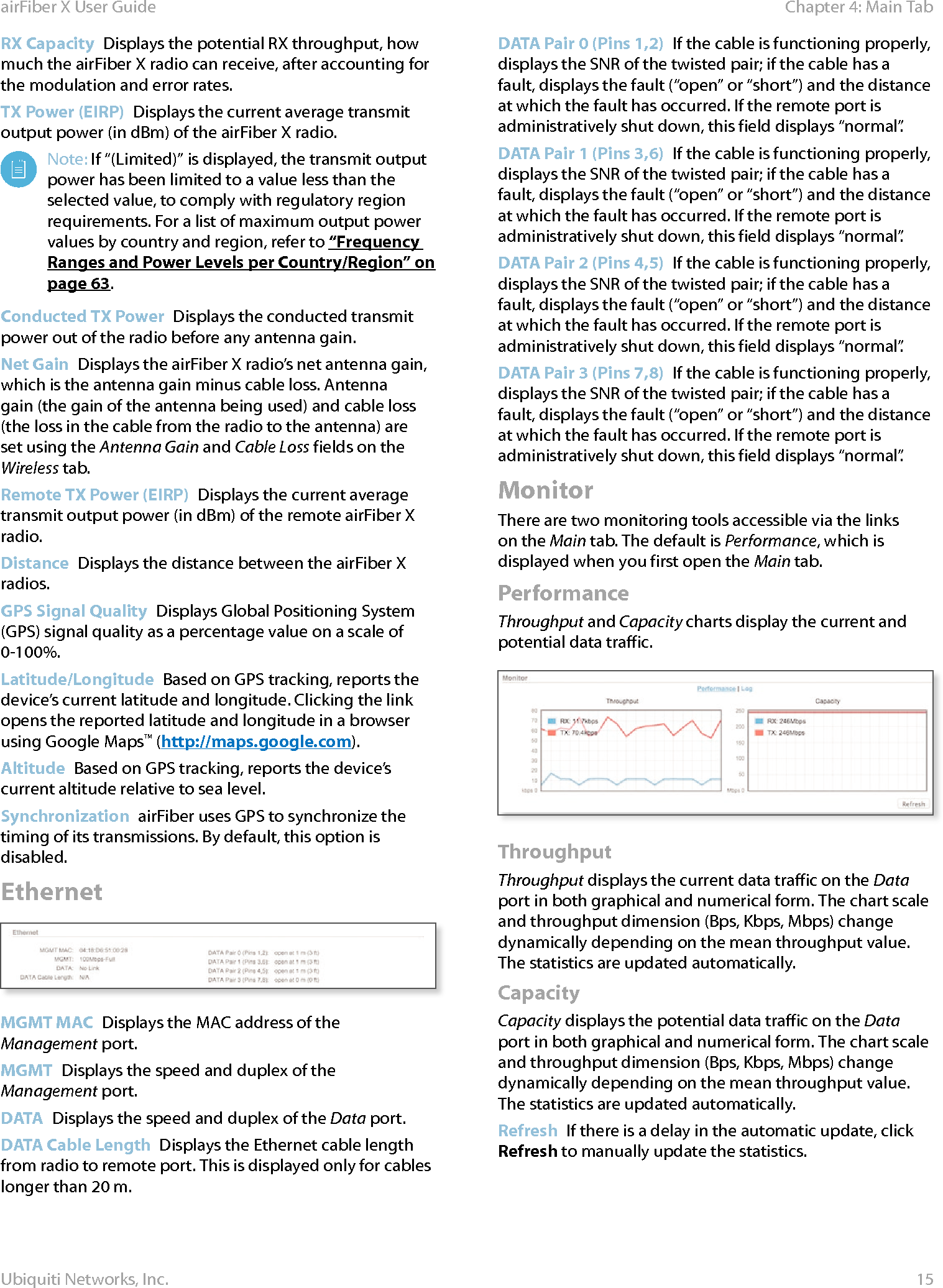 15Chapter 4: Main TabairFiber X User GuideUbiquiti Networks, Inc.RX Capacity  Displays the potential RX throughput, how much the airFiberX radio can receive, after accounting for the modulation and error rates.TX Power (EIRP)  Displays the current average transmit output power (in dBm) of the airFiberX radio. Note: If “(Limited)” is displayed, the transmit output power has been limited to a value less than the selected value, to comply with regulatory region requirements. For a list of maximum output power values by country and region, refer to “Frequency Ranges and Power Levels per Country/Region” on page 63.Conducted TX Power  Displays the conducted transmit power out of the radio before any antenna gain.Net Gain  Displays the airFiberX radio’s net antenna gain, which is the antenna gain minus cable loss. Antenna gain (the gain of the antenna being used) and cable loss (the loss in the cable from the radio to the antenna) are set using the Antenna Gain and Cable Loss fields on the Wireless tab.Remote TX Power (EIRP)  Displays the current average transmit output power (in dBm) of the remote airFiberX radio.Distance  Displays the distance between the airFiberX radios.GPS Signal Quality  Displays Global Positioning System (GPS) signal quality as a percentage value on a scale of 0-100%.Latitude/Longitude  Based on GPS tracking, reports the device’s current latitude and longitude. Clicking the link opens the reported latitude and longitude in a browser using Google Maps™ (http://maps.google.com).Altitude  Based on GPS tracking, reports the device’s current altitude relative to sea level.Synchronization  airFiber uses GPS to synchronize the timing of its transmissions. By default, this option is disabled.EthernetMGMT MAC  Displays the MAC address of the Management port.MGMT  Displays the speed and duplex of the Managementport.DATA  Displays the speed and duplex of the Data port.DATA Cable Length  Displays the Ethernet cable length from radio to remote port. This is displayed only for cables longer than 20 m.DATA Pair 0 (Pins 1,2)  If the cable is functioning properly, displays the SNR of the twisted pair; if the cable has a fault, displays the fault (“open” or “short”) and the distance at which the fault has occurred. If the remote port is administratively shut down, this field displays “normal”.DATA Pair 1 (Pins 3,6)  If the cable is functioning properly, displays the SNR of the twisted pair; if the cable has a fault, displays the fault (“open” or “short”) and the distance at which the fault has occurred. If the remote port is administratively shut down, this field displays “normal”.DATA Pair 2 (Pins 4,5)  If the cable is functioning properly, displays the SNR of the twisted pair; if the cable has a fault, displays the fault (“open” or “short”) and the distance at which the fault has occurred. If the remote port is administratively shut down, this field displays “normal”.DATA Pair 3 (Pins 7,8)  If the cable is functioning properly, displays the SNR of the twisted pair; if the cable has a fault, displays the fault (“open” or “short”) and the distance at which the fault has occurred. If the remote port is administratively shut down, this field displays “normal”.MonitorThere are two monitoring tools accessible via the links on the Main tab. The default is Performance, which is displayed when you first open the Main tab. PerformanceThroughput and Capacity charts display the current and potential data traffic.ThroughputThroughput displays the current data traffic on the Data port in both graphical and numerical form. The chart scale and throughput dimension (Bps, Kbps, Mbps) change dynamically depending on the mean throughput value. The statistics are updated automatically.CapacityCapacity displays the potential data traffic on the Data port in both graphical and numerical form. The chart scale and throughput dimension (Bps, Kbps, Mbps) change dynamically depending on the mean throughput value. The statistics are updated automatically.Refresh  If there is a delay in the automatic update, click Refresh to manually update the statistics.