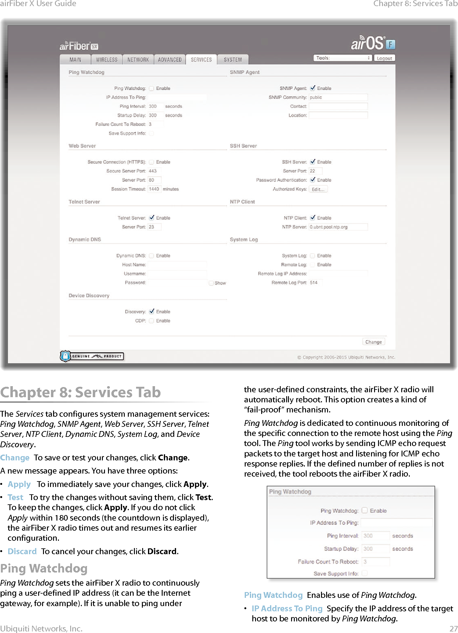 27Chapter 8: Services TabairFiber X User GuideUbiquiti Networks, Inc.Chapter 8: Services TabThe Services tab configures system management services: Ping Watchdog, SNMP Agent, Web Server, SSH Server, Telnet Server, NTP Client, Dynamic DNS, System Log, and Device Discovery.Change  To save or test your changes, click Change.A new message appears. You have three options:•  Apply   To immediately save your changes, click Apply.•  Test   To try the changes without saving them, click Test. To keep the changes, click Apply. If you do not click Apply within 180 seconds (the countdown is displayed), the airFiberX radio times out and resumes its earlier configuration.•  Discard  To cancel your changes, click Discard.Ping WatchdogPing Watchdog sets the airFiberX radio to continuously ping a user-defined IP address (it can be the Internet gateway, for example). If it is unable to ping under the user-defined constraints, the airFiberX radio will automatically reboot. This option creates a kind of “fail-proof” mechanism.Ping Watchdog is dedicated to continuous monitoring of the specific connection to the remote host using the Ping tool. The Ping tool works by sending ICMP echo request packets to the target host and listening for ICMP echo response replies. If the defined number of replies is not received, the tool reboots the airFiberX radio.Ping Watchdog  Enables use of Ping Watchdog.•  IP Address To Ping  Specify the IP address of the target host to be monitored by Ping Watchdog.