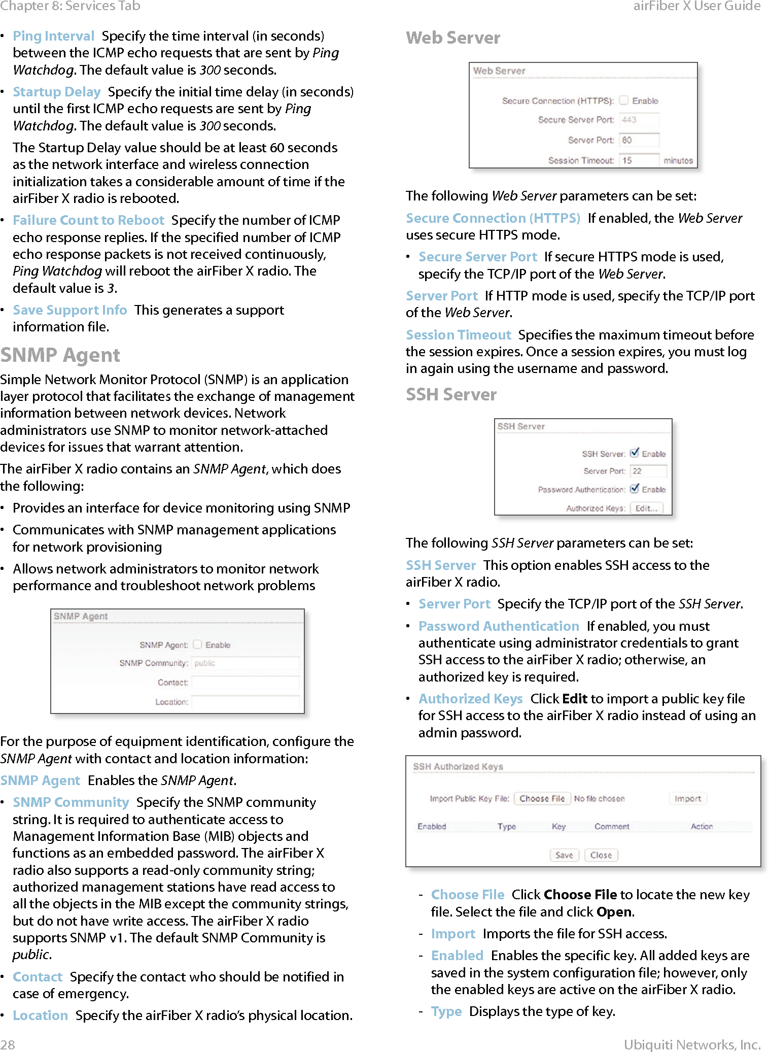 28Chapter 8: Services Tab airFiber X User GuideUbiquiti Networks, Inc.•  Ping Interval  Specify the time interval (in seconds) between the ICMP echo requests that are sent by Ping Watchdog. The default value is 300 seconds.•  Startup Delay  Specify the initial time delay (in seconds) until the first ICMP echo requests are sent by Ping Watchdog. The default value is 300 seconds.The Startup Delay value should be at least 60 seconds as the network interface and wireless connection initialization takes a considerable amount of time if the airFiberX radio is rebooted.•  Failure Count to Reboot  Specify the number of ICMP echo response replies. If the specified number of ICMP echo response packets is not received continuously, Ping Watchdog will reboot the airFiberX radio. The default value is 3.•  Save Support Info  This generates a support information file.SNMP AgentSimple Network Monitor Protocol (SNMP) is an application layer protocol that facilitates the exchange of management information between network devices. Network administrators use SNMP to monitor network-attached devices for issues that warrant attention.The airFiberX radio contains an SNMP Agent, which does the following:•  Provides an interface for device monitoring using SNMP•  Communicates with SNMP management applications for network provisioning•  Allows network administrators to monitor network performance and troubleshoot network problemsFor the purpose of equipment identification, configure the SNMP Agent with contact and location information:SNMP Agent  Enables the SNMP Agent.•  SNMP Community  Specify the SNMP community string. It is required to authenticate access to Management Information Base (MIB) objects and functions as an embedded password. The airFiberX radio also supports a read-only community string; authorized management stations have read access to all the objects in the MIB except the community strings, but do not have write access. The airFiberX radio supports SNMP v1. The default SNMP Community is public.•  Contact  Specify the contact who should be notified in case of emergency.•  Location  Specify the airFiberX radio’s physical location.Web ServerThe following Web Server parameters can be set:Secure Connection (HTTPS)  If enabled, the Web Server uses secure HTTPS mode. •  Secure Server Port  If secure HTTPS mode is used, specify the TCP/IP port of the Web Server.Server Port  If HTTP mode is used, specify the TCP/IP port of the Web Server.Session Timeout  Specifies the maximum timeout before the session expires. Once a session expires, you must log in again using the username and password.SSH ServerThe following SSH Server parameters can be set:SSH Server  This option enables SSH access to the airFiberX radio.•  Server Port  Specify the TCP/IP port of the SSH Server.•  Password Authentication  If enabled, you must authenticate using administrator credentials to grant SSH access to the airFiberX radio; otherwise, an authorized key is required.•  Authorized Keys  Click Edit to import a public key file for SSH access to the airFiberX radio instead of using an admin password.  - Choose File  Click Choose File to locate the new key file. Select the file and click Open.  - Import  Imports the file for SSH access. - Enabled  Enables the specific key. All added keys are saved in the system configuration file; however, only the enabled keys are active on the airFiberX radio. - Type  Displays the type of key.