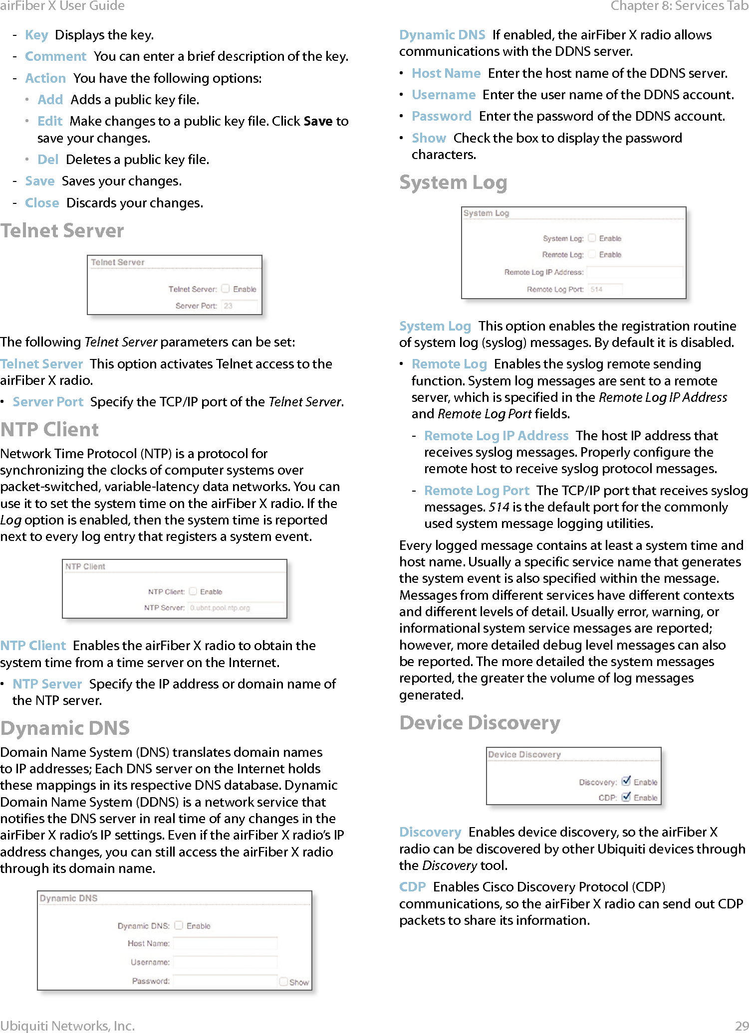 29Chapter 8: Services TabairFiber X User GuideUbiquiti Networks, Inc. - Key  Displays the key. - Comment You can enter a brief description of the key. - Action  You have the following options:•  Add  Adds a public key file.•  Edit  Make changes to a public key file. Click Save to save your changes.•  Del  Deletes a public key file. - Save  Saves your changes. - Close  Discards your changes. Telnet ServerThe following Telnet Server parameters can be set:Telnet Server  This option activates Telnet access to the airFiberX radio.•  Server Port  Specify the TCP/IP port of the Telnet Server.NTP ClientNetwork Time Protocol (NTP) is a protocol for synchronizing the clocks of computer systems over packet-switched, variable-latency data networks. You can use it to set the system time on the airFiberX radio. If the Log option is enabled, then the system time is reported next to every log entry that registers a system event.NTP Client  Enables the airFiberX radio to obtain the system time from a time server on the Internet.•  NTP Server  Specify the IP address or domain name of the NTP server.Dynamic DNSDomain Name System (DNS) translates domain names to IP addresses; Each DNS server on the Internet holds these mappings in its respective DNS database. Dynamic Domain Name System (DDNS) is a network service that notifies the DNS server in real time of any changes in the airFiberX radio’s IP settings. Even if the airFiberX radio’s IP address changes, you can still access the airFiberX radio through its domain name.Dynamic DNS  If enabled, the airFiberX radio allows communications with the DDNS server.•  Host Name  Enter the host name of the DDNS server.•  Username  Enter the user name of the DDNS account.•  Password  Enter the password of the DDNS account.•  Show  Check the box to display the password characters.System LogSystem Log  This option enables the registration routine of system log (syslog) messages. By default it is disabled.•  Remote Log  Enables the syslog remote sending function. System log messages are sent to a remote server, which is specified in the Remote Log IP Address and Remote Log Port fields. - Remote Log IP Address  The host IP address that receives syslog messages. Properly configure the remote host to receive syslog protocol messages. - Remote Log Port  The TCP/IP port that receives syslog messages. 514 is the default port for the commonly used system message logging utilities.Every logged message contains at least a system time and host name. Usually a specific service name that generates the system event is also specified within the message. Messages from different services have different contexts and different levels of detail. Usually error, warning, or informational system service messages are reported; however, more detailed debug level messages can also be reported. The more detailed the system messages reported, the greater the volume of log messages generated.Device DiscoveryDiscovery  Enables device discovery, so the airFiberX radio can be discovered by other Ubiquiti devices through the Discovery tool.CDP  Enables Cisco Discovery Protocol (CDP) communications, so the airFiberX radio can send out CDP packets to share its information.