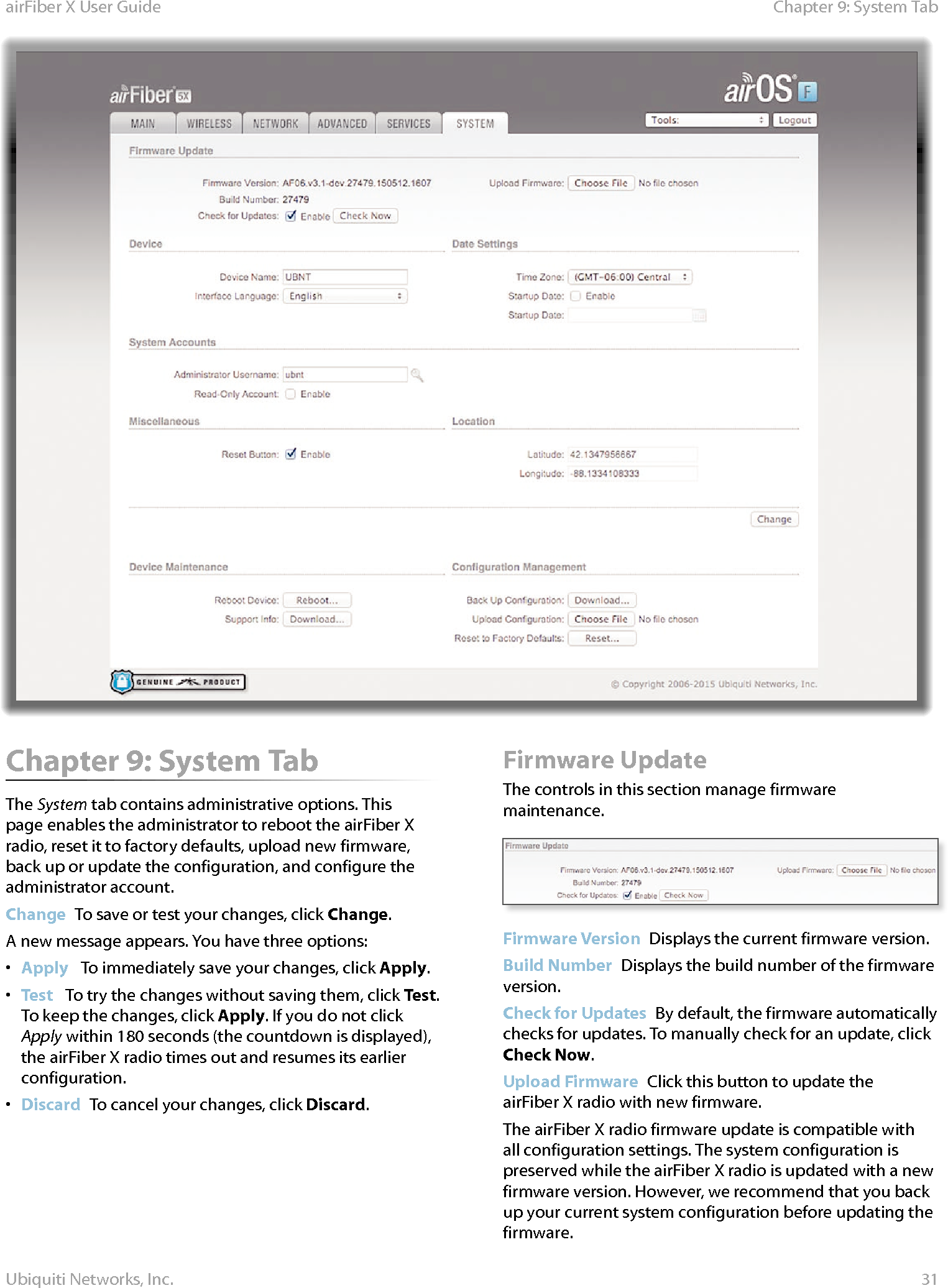 31Chapter 9: System TabairFiber X User GuideUbiquiti Networks, Inc.Chapter 9: System TabThe System tab contains administrative options. This page enables the administrator to reboot the airFiberX radio, reset it to factory defaults, upload new firmware, back up or update the configuration, and configure the administrator account.Change  To save or test your changes, click Change.A new message appears. You have three options:•  Apply   To immediately save your changes, click Apply.•  Test   To try the changes without saving them, click Test. To keep the changes, click Apply. If you do not click Apply within 180 seconds (the countdown is displayed), the airFiberX radio times out and resumes its earlier configuration.•  Discard  To cancel your changes, click Discard.Firmware UpdateThe controls in this section manage firmware maintenance.Firmware Version  Displays the current firmware version.Build Number  Displays the build number of the firmware version.Check for Updates  By default, the firmware automatically checks for updates. To manually check for an update, click Check Now.Upload Firmware  Click this button to update the airFiberX radio with new firmware.The airFiberX radio firmware update is compatible with all configuration settings. The system configuration is preserved while the airFiberX radio is updated with a new firmware version. However, we recommend that you back up your current system configuration before updating the firmware. 