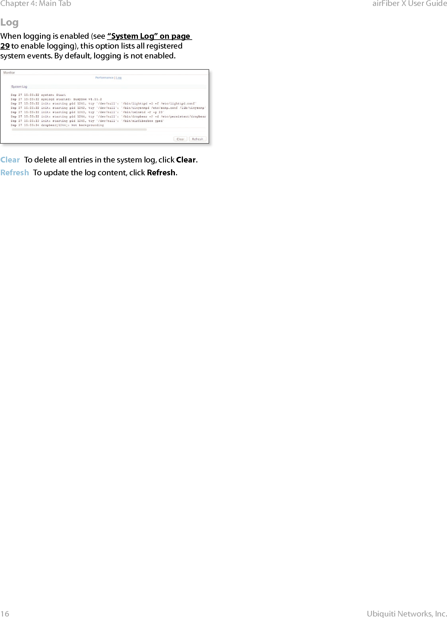 16Chapter 4: Main Tab airFiber X User GuideUbiquiti Networks, Inc.LogWhen logging is enabled (see “System Log” on page 29 to enable logging), this option lists all registered system events. By default, logging is not enabled.Clear  To delete all entries in the system log, click Clear.Refresh  To update the log content, click Refresh.