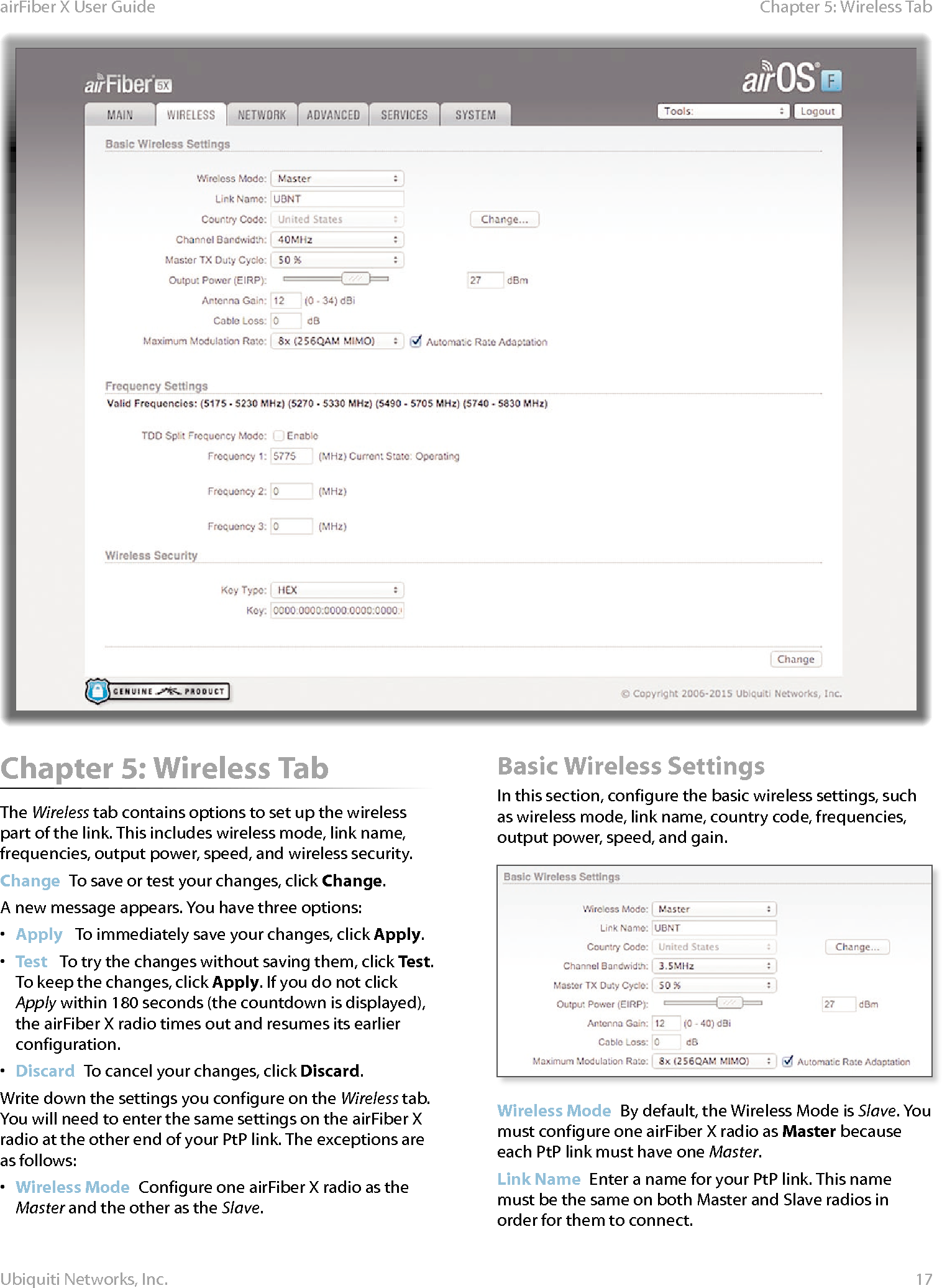17Chapter 5: Wireless TabairFiber X User GuideUbiquiti Networks, Inc.Chapter 5: Wireless TabThe Wireless tab contains options to set up the wireless part of the link. This includes wireless mode, link name, frequencies, output power, speed, and wireless security.Change  To save or test your changes, click Change.A new message appears. You have three options:•  Apply   To immediately save your changes, click Apply.•  Test   To try the changes without saving them, click Test. To keep the changes, click Apply. If you do not click Apply within 180 seconds (the countdown is displayed), the airFiberX radio times out and resumes its earlier configuration.•  Discard  To cancel your changes, click Discard.Write down the settings you configure on the Wireless tab. You will need to enter the same settings on the airFiberX radio at the other end of your PtP link. The exceptions are as follows:•  Wireless Mode  Configure one airFiberX radio as the Master and the other as the Slave. Basic Wireless SettingsIn this section, configure the basic wireless settings, such as wireless mode, link name, country code, frequencies, output power, speed, and gain.Wireless Mode  By default, the Wireless Mode is Slave. You must configure one airFiberX radio as Master because each PtP link must have one Master.Link Name  Enter a name for your PtP link. This name must be the same on both Master and Slave radios in order for them to connect.