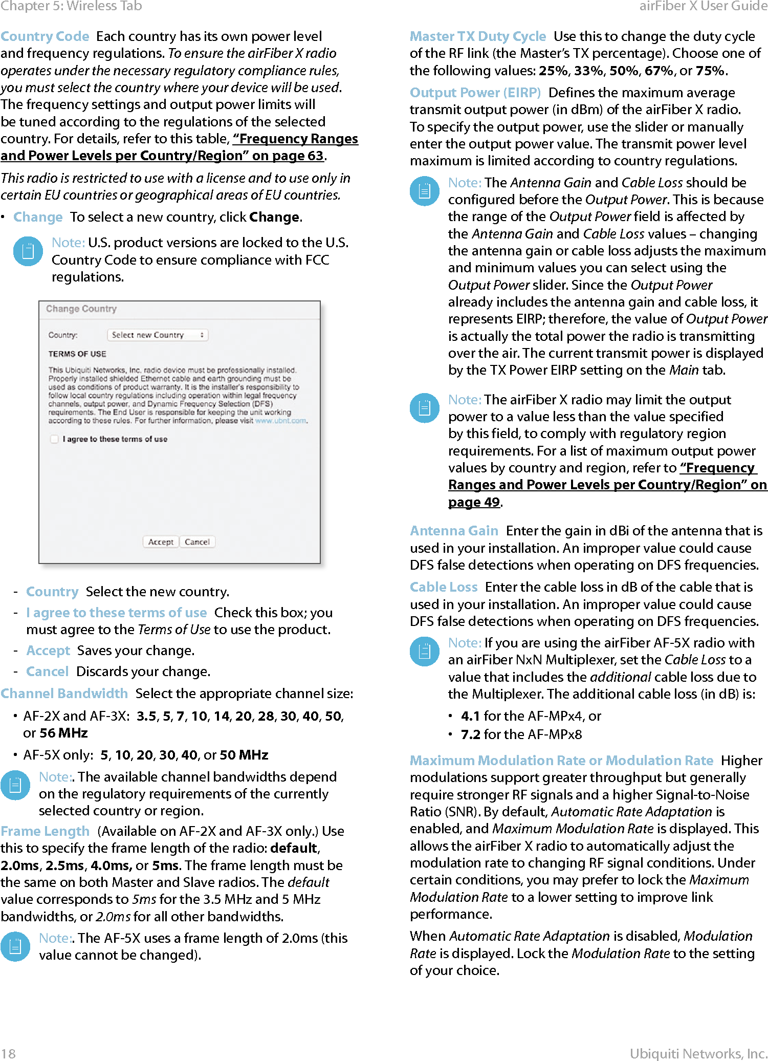 18Chapter 5: Wireless Tab airFiber X User GuideUbiquiti Networks, Inc.Country Code  Each country has its own power level and frequency regulations. To ensure the airFiberX radio operates under the necessary regulatory compliance rules, you must select the country where your device will be used. The frequency settings and output power limits will be tuned according to the regulations of the selected country. For details, refer to this table, “Frequency Ranges and Power Levels per Country/Region” on page 63.This radio is restricted to use with a license and to use only in certain EU countries or geographical areas of EU countries. •  Change  To select a new country, click Change.Note: U.S. product versions are locked to the U.S. Country Code to ensure compliance with FCC regulations. - Country  Select the new country. - I agree to these terms of use  Check this box; you must agree to the Terms of Use to use the product.  - Accept  Saves your change. - Cancel  Discards your change. Channel Bandwidth  Select the appropriate channel size:•  AF-2X and AF-3X:  3.5, 5, 7, 10, 14, 20, 28, 30, 40, 50, or 56 MHz•  AF-5X only:  5, 10, 20, 30, 40, or 50 MHzNote:. The available channel bandwidths depend on the regulatory requirements of the currently selected country or region.Frame Length  (Available on AF-2X and AF-3X only.) Use this to specify the frame length of the radio: default, 2.0ms, 2.5ms, 4.0ms, or 5ms. The frame length must be the same on both Master and Slave radios. The default value corresponds to 5ms for the 3.5MHz and 5MHz bandwidths, or 2.0ms for all other bandwidths.Note:. The AF-5X uses a frame length of 2.0ms (this value cannot be changed).Master TX Duty Cycle  Use this to change the duty cycle of the RF link (the Master’s TX percentage). Choose one of the following values: 25%, 33%, 50%, 67%, or 75%. Output Power (EIRP)  Defines the maximum average transmit output power (in dBm) of the airFiberX radio. To specify the output power, use the slider or manually enter the output power value. The transmit power level maximum is limited according to country regulations.Note: The Antenna Gain and Cable Loss should be configured before the Output Power. This is because the range of the Output Power field is affected by the Antenna Gain and Cable Loss values – changing the antenna gain or cable loss adjusts the maximum and minimum values you can select using the Output Power slider. Since the Output Power already includes the antenna gain and cable loss, it represents EIRP; therefore, the value of Output Power is actually the total power the radio is transmitting over the air. The current transmit power is displayed by the TX Power EIRP setting on the Main tab.Note: The airFiberX radio may limit the output power to a value less than the value specified by this field, to comply with regulatory region requirements. For a list of maximum output power values by country and region, refer to “Frequency Ranges and Power Levels per Country/Region” on page 49.Antenna Gain  Enter the gain in dBi of the antenna that is used in your installation. An improper value could cause DFS false detections when operating on DFS frequencies.Cable Loss  Enter the cable loss in dB of the cable that is used in your installation. An improper value could cause DFS false detections when operating on DFS frequencies.Note: If you are using the airFiber AF-5X radio with an airFiber NxN Multiplexer, set the CableLoss to a value that includes the additional cable loss due to the Multiplexer. The additional cable loss (in dB) is:•  4.1 for the AF-MPx4, or•  7.2 for the AF-MPx8Maximum Modulation Rate or Modulation Rate  Higher modulations support greater throughput but generally require stronger RF signals and a higher Signal-to-Noise Ratio (SNR). By default, Automatic Rate Adaptation is enabled, and Maximum Modulation Rate is displayed. This allows the airFiberX radio to automatically adjust the modulation rate to changing RF signal conditions. Under certain conditions, you may prefer to lock the Maximum Modulation Rate to a lower setting to improve link performance. When Automatic Rate Adaptation is disabled, Modulation Rate is displayed. Lock the Modulation Rate to the setting of your choice.
