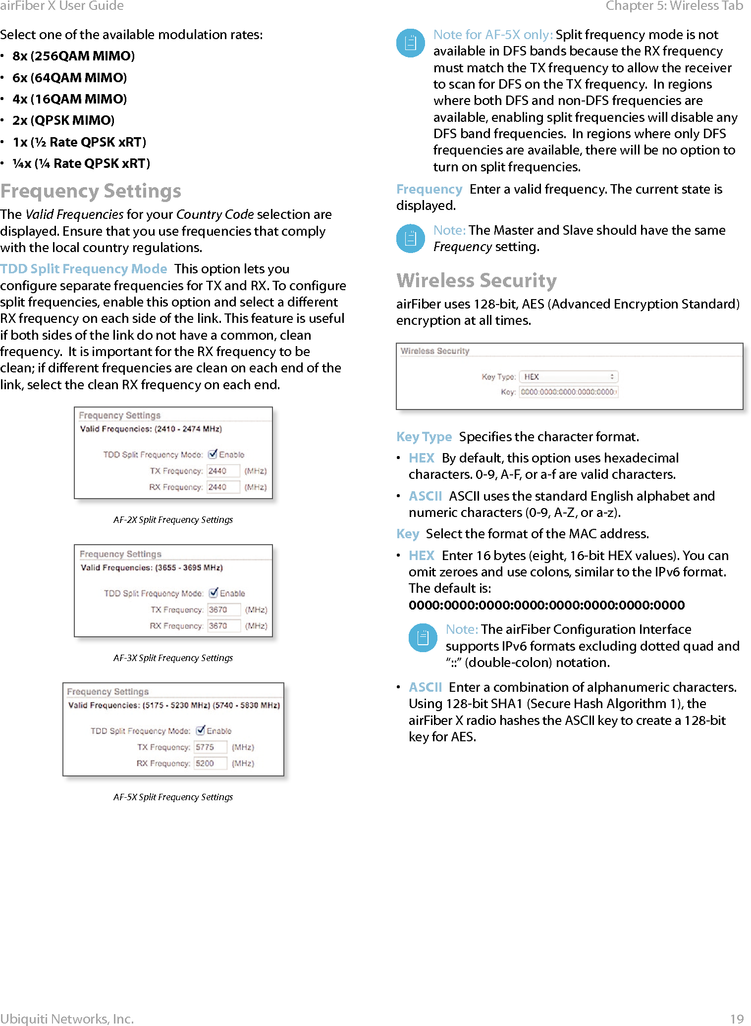 19Chapter 5: Wireless TabairFiber X User GuideUbiquiti Networks, Inc.Select one of the available modulation rates:•  8x (256QAM MIMO)•  6x (64QAM MIMO)•  4x (16QAM MIMO)•  2x (QPSK MIMO)•  1x (½ Rate QPSK xRT) •  ¼x (¼ Rate QPSK xRT)Frequency SettingsThe Valid Frequencies for your Country Code selection are displayed. Ensure that you use frequencies that comply with the local country regulations.TDD Split Frequency Mode  This option lets you configure separate frequencies for TX and RX. To configure split frequencies, enable this option and select a different RX frequency on each side of the link. This feature is useful if both sides of the link do not have a common, clean frequency.  It is important for the RX frequency to be clean; if different frequencies are clean on each end of the link, select the clean RX frequency on each end.AF-2X Split Frequency SettingsAF-3X Split Frequency SettingsAF-5X Split Frequency SettingsNote for AF-5X only: Split frequency mode is not available in DFS bands because the RX frequency must match the TX frequency to allow the receiver to scan for DFS on the TX frequency.  In regions where both DFS and non-DFS frequencies are available, enabling split frequencies will disable any DFS band frequencies.  In regions where only DFS frequencies are available, there will be no option to turn on split frequencies.Frequency  Enter a valid frequency. The current state is displayed.Note: The Master and Slave should have the same Frequency setting. Wireless SecurityairFiber uses 128-bit, AES (Advanced Encryption Standard) encryption at all times.Key Type  Specifies the character format.•  HEX  By default, this option uses hexadecimal characters. 0-9, A-F, or a-f are valid characters.•  ASCII  ASCII uses the standard English alphabet and numeric characters (0-9, A-Z, or a-z). Key  Select the format of the MAC address.•  HEX  Enter 16bytes (eight, 16-bit HEX values). You can omit zeroes and use colons, similar to the IPv6 format. The default is: 0000:0000:0000:0000:0000:0000:0000:0000Note: The airFiber Configuration Interface supports IPv6 formats excluding dotted quad and “::” (double-colon) notation.•  ASCII  Enter a combination of alphanumeric characters. Using 128-bit SHA1 (Secure Hash Algorithm 1), the airFiberX radio hashes the ASCII key to create a 128-bit key for AES.