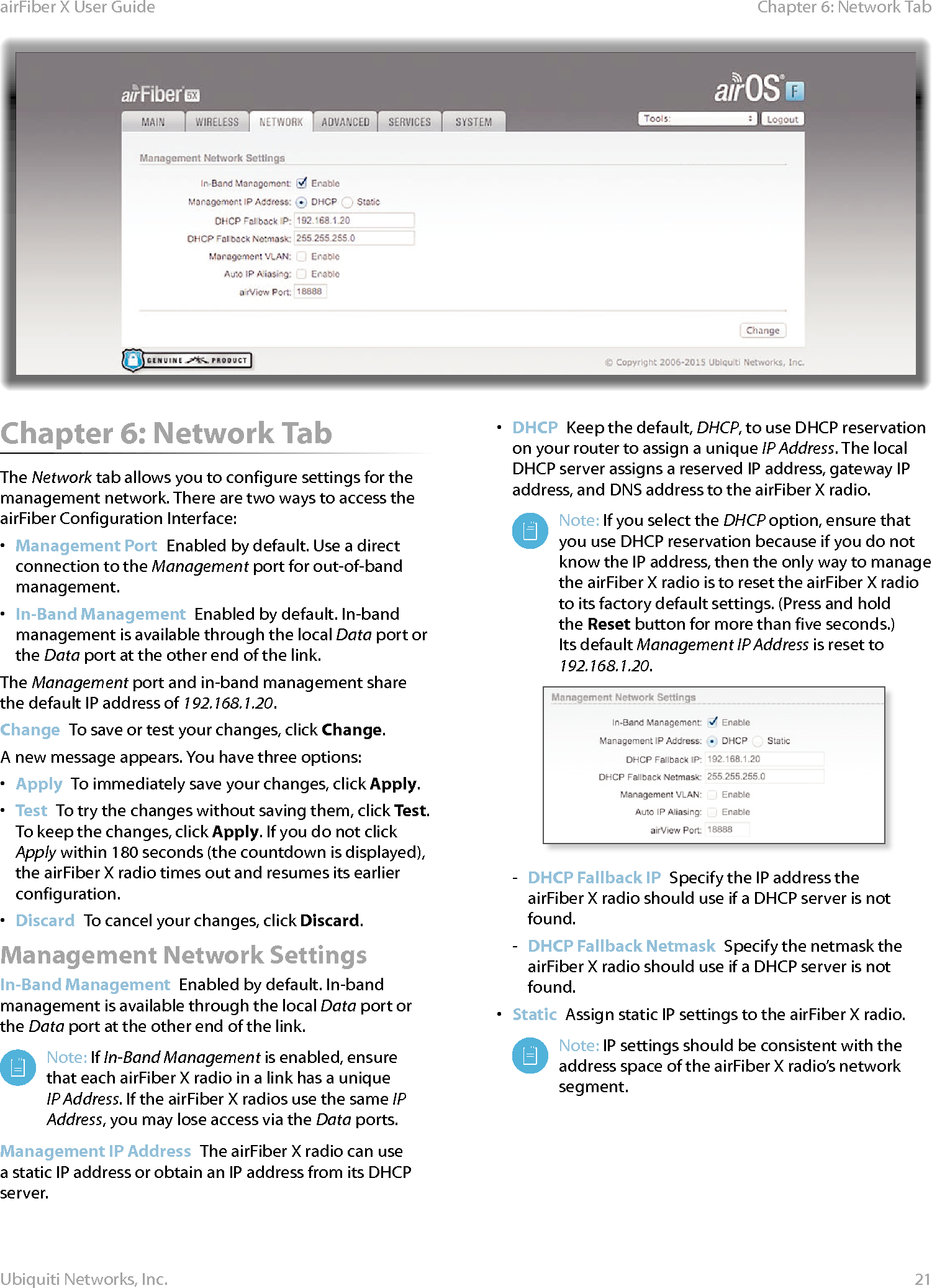 21Chapter 6: Network Tab airFiber X User GuideUbiquiti Networks, Inc.Chapter 6: Network Tab The Network tab allows you to configure settings for the management network. There are two ways to access the airFiber Configuration Interface:•  Management Port  Enabled by default. Use a direct connection to the Management port for out-of-band management.•  In-Band Management  Enabled by default. In-band management is available through the local Data port or the Data port at the other end of the link.The Management port and in-band management share the default IP address of 192.168.1.20.Change  To save or test your changes, click Change.A new message appears. You have three options:•  Apply  To immediately save your changes, click Apply.•  Test  To try the changes without saving them, click Test. To keep the changes, click Apply. If you do not click Apply within 180 seconds (the countdown is displayed), the airFiberX radio times out and resumes its earlier configuration.•  Discard  To cancel your changes, click Discard.Management Network SettingsIn-Band Management  Enabled by default. In-band management is available through the local Data port or the Data port at the other end of the link.Note: If In-Band Management is enabled, ensure that each airFiberX radio in a link has a unique IP Address. If the airFiberX radios use the same IP Address, you may lose access via the Data ports.Management IP Address  The airFiberX radio can use a static IP address or obtain an IP address from its DHCP server.•  DHCP  Keep the default, DHCP, to use DHCP reservation on your router to assign a unique IP Address. The local DHCP server assigns a reserved IP address, gateway IP address, and DNS address to the airFiberX radio.Note: If you select the DHCP option, ensure that you use DHCP reservation because if you do not know the IP address, then the only way to manage the airFiberX radio is to reset the airFiberX radio to its factory default settings. (Press and hold the Reset button for more than five seconds.) Its default Management IP Address is reset to 192.168.1.20.  - DHCP Fallback IP  Specify the IP address the airFiberX radio should use if a DHCP server is not found. - DHCP Fallback Netmask  Specify the netmask the airFiberX radio should use if a DHCP server is not found.•  Static  Assign static IP settings to the airFiberX radio.Note: IP settings should be consistent with the address space of the airFiberX radio’s network segment.