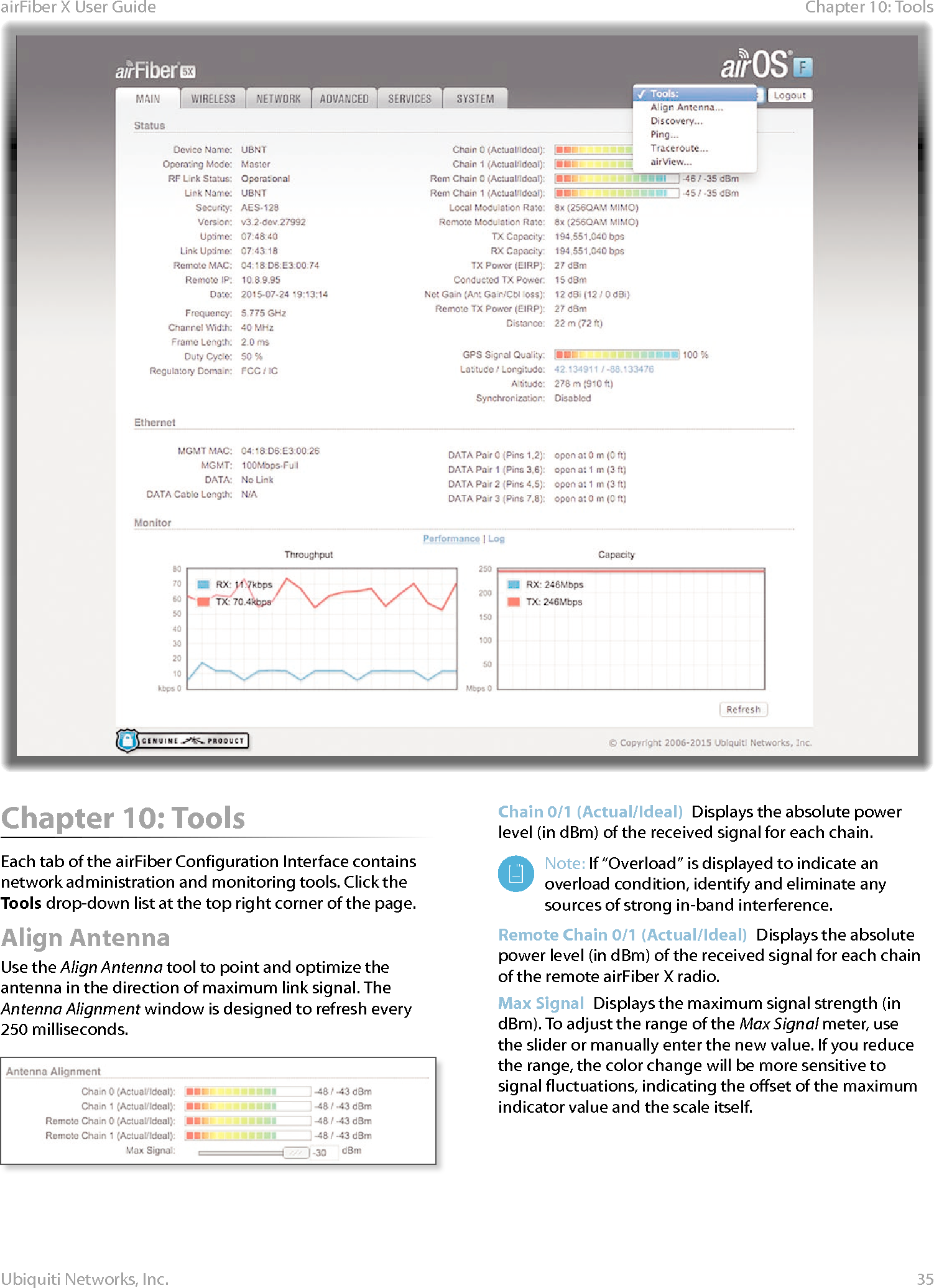 35Chapter 10: ToolsairFiber X User GuideUbiquiti Networks, Inc.Chapter 10: ToolsEach tab of the airFiber Configuration Interface contains network administration and monitoring tools. Click the Tools drop‑down list at the top right corner of the page.Align AntennaUse the Align Antenna tool to point and optimize the antenna in the direction of maximum link signal. The Antenna Alignment window is designed to refresh every 250 milliseconds.Chain 0/1 (Actual/Ideal)  Displays the absolute power level (in dBm) of the received signal for each chain.Note: If “Overload” is displayed to indicate an overload condition, identify and eliminate any sources of strong in‑band interference.Remote Chain 0/1 (Actual/Ideal)  Displays the absolute power level (in dBm) of the received signal for each chain of the remote airFiberX radio.Max Signal  Displays the maximum signal strength (in dBm). To adjust the range of the Max Signal meter, use the slider or manually enter the new value. If you reduce the range, the color change will be more sensitive to signal fluctuations, indicating the offset of the maximum indicator value and the scale itself.