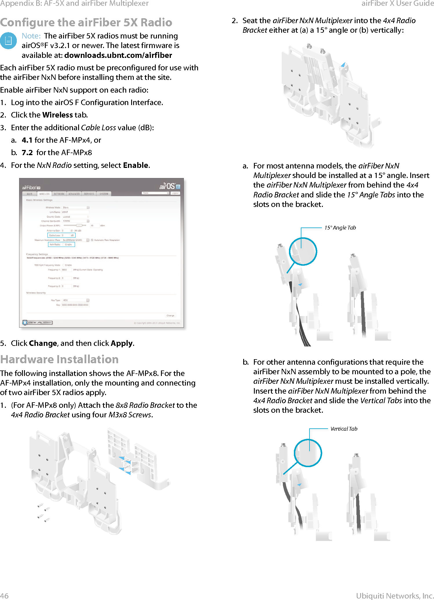 46Appendix B: AF-5X and airFiber Multiplexer airFiber X User GuideUbiquiti Networks, Inc.Configure the airFiber 5X RadioNote:  The airFiber 5X radios must be running airOS®F v3.2.1 or newer. The latest firmware is available at: downloads.ubnt.com/airfiberEach airFiber 5X radio must be preconfigured for use with the airFiberNxN before installing them at the site.  Enable airFiber NxN support on each radio:1.  Log into the airOS F Configuration Interface.2.  Click the Wireless tab.3.  Enter the additional Cable Loss value (dB):a.  4.1 for the AF-MPx4, orb.  7.2  for the AF-MPx84.  For the NxN Radio setting, select Enable.5.  Click Change, and then click Apply.Hardware InstallationThe following installation shows the AF-MPx8. For the AF-MPx4 installation, only the mounting and connecting of two airFiber 5X radios apply.1.  (For AF-MPx8 only) Attach the 8x8 Radio Bracket to the 4x4 Radio Bracket using four M3x8 Screws.2.  Seat the airFiber NxN Multiplexer into the 4x4 Radio Bracket either at (a) a 15° angle or (b) vertically:a.  For most antenna models, the airFiber NxN Multiplexer should be installed at a 15° angle. Insert the airFiber NxN Multiplexer from behind the 4x4 Radio Bracket and slide the 15° Angle Tabs into the slots on the bracket.15° Angle Tabb.  For other antenna configurations that require the  airFiber NxN assembly to be mounted to a pole, the airFiber NxN Multiplexer must be installed vertically.     Insert the airFiber NxN Multiplexer from behind the 4x4 Radio Bracket and slide the Vertical Tabs into the slots on the bracket.Vertical Tab