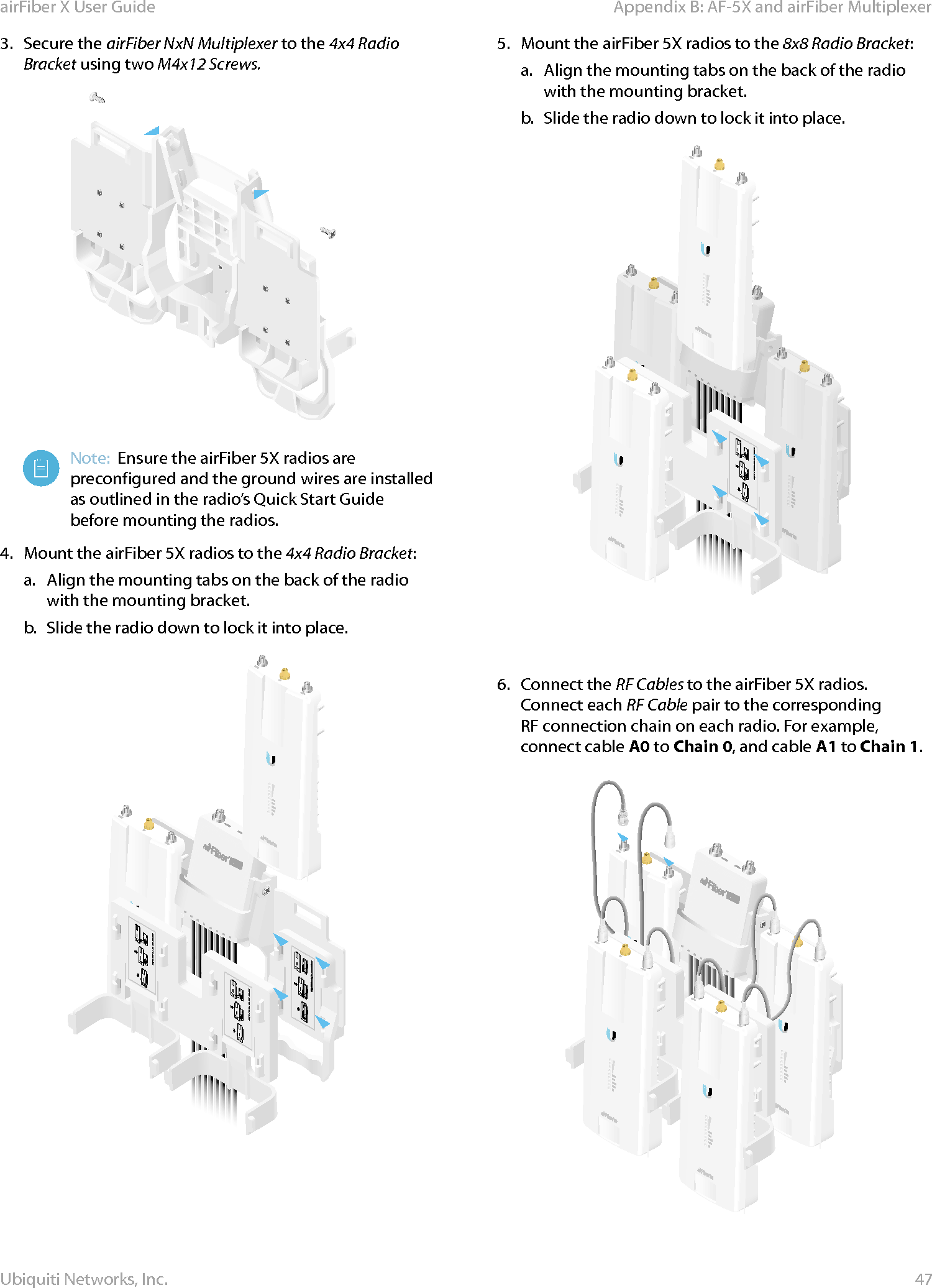 47Appendix B: AF-5X and airFiber MultiplexerairFiber X User GuideUbiquiti Networks, Inc.3.  Secure the airFiber NxN Multiplexer to the 4x4 Radio Bracket using two M4x12 Screws.Note:  Ensure the airFiber 5X radios are preconfigured and the ground wires are installed as outlined in the radio’s Quick Start Guide before mounting the radios.4.  Mount the airFiber 5X radios to the 4x4 Radio Bracket:a.  Align the mounting tabs on the back of the radio with the mounting bracket.b.  Slide the radio down to lock it into place.Ubiquiti Networks, Inc. www.ubnt.comUbiquiti Networks, Inc. www.ubnt.com5.  Mount the airFiber 5X radios to the 8x8 Radio Bracket:a.  Align the mounting tabs on the back of the radio with the mounting bracket.b.  Slide the radio down to lock it into place.Ubiquiti Networks, Inc. www.ubnt.comUbiquiti Networks, Inc. www.ubnt.com6.  Connect the RF Cables to the airFiber 5X radios. Connect each RF Cable pair to the corresponding RFconnection chain on each radio. For example, connect cable A0 to Chain 0, and cable A1 to Chain 1.