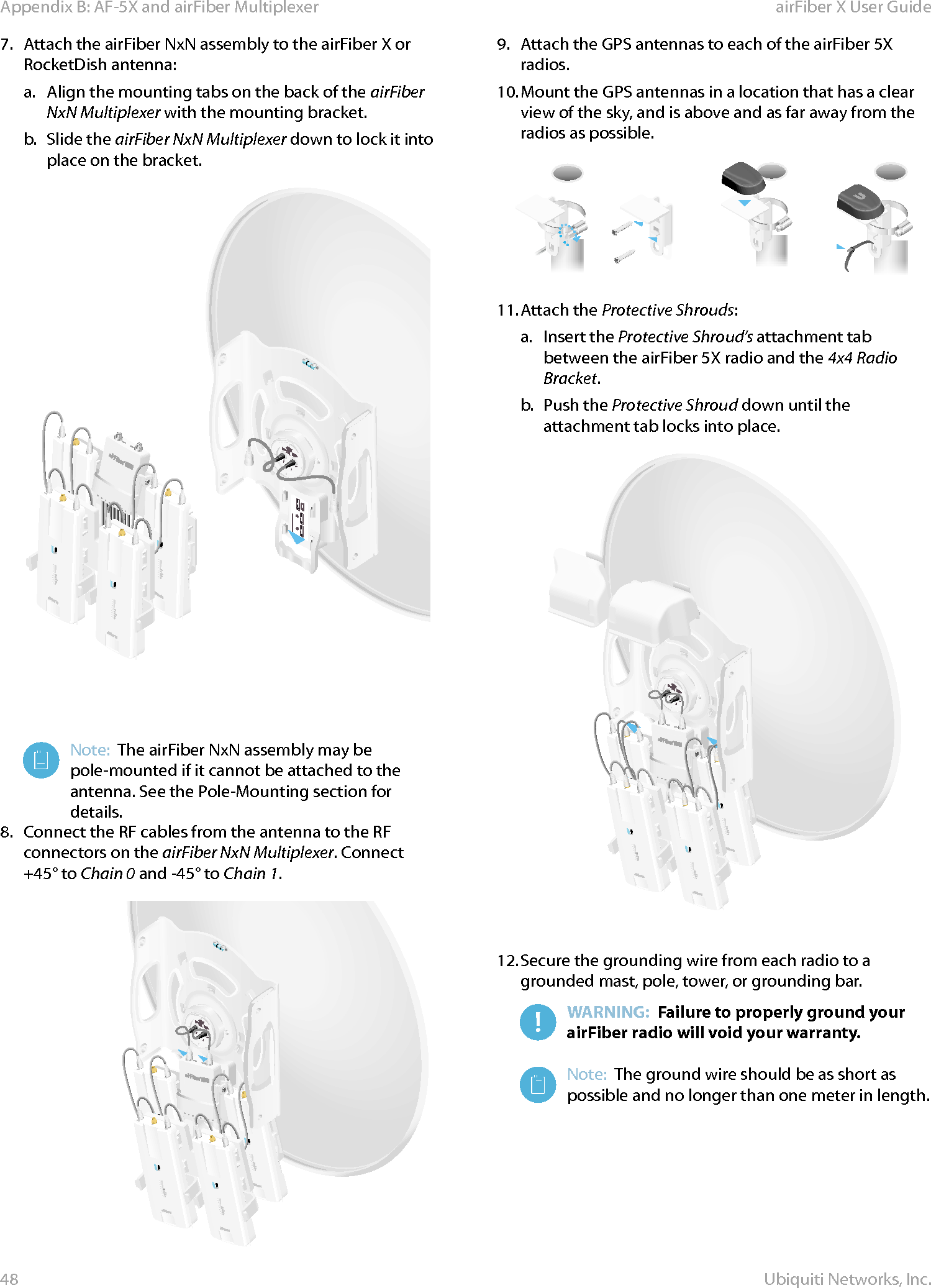 48Appendix B: AF-5X and airFiber Multiplexer airFiber X User GuideUbiquiti Networks, Inc.7.  Attach the airFiber NxN assembly to the airFiber X or RocketDish antenna:a.  Align the mounting tabs on the back of the airFiber NxN Multiplexer with the mounting bracket.b.  Slide the airFiber NxN Multiplexer down to lock it into place on the bracket.Note:  The airFiber NxN assembly may be pole-mounted if it cannot be attached to the antenna. See the Pole-Mounting section for details.8.  Connect the RF cables from the antenna to the RF connectors on the airFiber NxN Multiplexer. Connect +45° to Chain 0 and -45° to Chain 1.9.  Attach the GPS antennas to each of the airFiber 5X radios.10. Mount the GPS antennas in a location that has a clear view of the sky, and is above and as far away from the radios as possible.                11. Attach the Protective Shrouds:a.  Insert the Protective Shroud’s attachment tab between the airFiber 5X radio and the 4x4 Radio Bracket.b.  Push the Protective Shroud down until the attachment tab locks into place.12. Secure the grounding wire from each radio to a grounded mast, pole, tower, or grounding bar.WARNING:  Failure to properly ground your airFiber radio will void your warranty.Note:  The ground wire should be as short as possible and no longer than one meter in length.