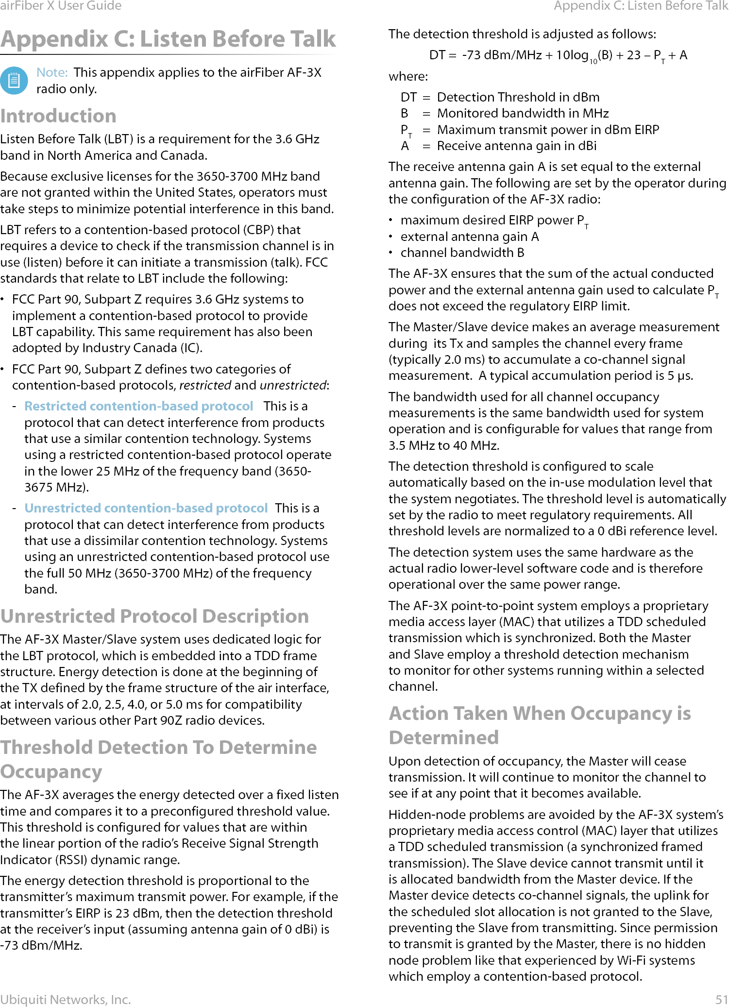 51Appendix C: Listen Before TalkairFiber X User GuideUbiquiti Networks, Inc.Appendix C: Listen Before TalkNote:  This appendix applies to the airFiber AF-3X radio only.IntroductionListen Before Talk (LBT) is a requirement for the 3.6GHz band in North America and Canada. Because exclusive licenses for the 3650-3700 MHz band are not granted within the United States, operators must take steps to minimize potential interference in this band.LBT refers to a contention-based protocol (CBP) that requires a device to check if the transmission channel is in use (listen) before it can initiate a transmission (talk). FCC standards that relate to LBT include the following:•  FCC Part 90, Subpart Z requires 3.6 GHz systems to implement a contention-based protocol to provide LBT capability. This same requirement has also been adopted by Industry Canada (IC).•  FCC Part 90, Subpart Z defines two categories of contention-based protocols, restricted and unrestricted: - Restricted contention-based protocol   This is a protocol that can detect interference from products that use a similar contention technology. Systems using a restricted contention-based protocol operate in the lower 25 MHz of the frequency band (3650-3675 MHz). - Unrestricted contention-based protocol  This is a protocol that can detect interference from products that use a dissimilar contention technology. Systems using an unrestricted contention-based protocol use the full 50MHz (3650-3700 MHz) of the frequency band.Unrestricted Protocol DescriptionThe AF-3X Master/Slave system uses dedicated logic for the LBT protocol, which is embedded into a TDD frame structure. Energy detection is done at the beginning of the TX defined by the frame structure of the air interface, at intervals of 2.0, 2.5, 4.0, or 5.0ms for compatibility between various other Part 90Z radio devices.Threshold Detection To Determine OccupancyThe AF-3X averages the energy detected over a fixed listen time and compares it to a preconfigured threshold value. This threshold is configured for values that are within the linear portion of the radio’s Receive Signal Strength Indicator (RSSI) dynamic range. The energy detection threshold is proportional to the transmitter’s maximum transmit power. For example, if the transmitter’s EIRP is 23 dBm, then the detection threshold at the receiver’s input (assuming antenna gain of 0 dBi) is -73 dBm/MHz.The detection threshold is adjusted as follows:DT =  -73 dBm/MHz + 10log10(B) + 23 – PT + Awhere:DT  =  Detection Threshold in dBm B  =  Monitored bandwidth in MHz PT  =  Maximum transmit power in dBm EIRP A  =  Receive antenna gain in dBi The receive antenna gain A is set equal to the external antenna gain. The following are set by the operator during the configuration of the AF-3X radio:•  maximum desired EIRP power PT•  external antenna gain A•  channel bandwidth B The AF-3X ensures that the sum of the actual conducted power and the external antenna gain used to calculate PT does not exceed the regulatory EIRP limit.The Master/Slave device makes an average measurement during  its Tx and samples the channel every frame (typically 2.0ms) to accumulate a co-channel signal measurement.  A typical accumulation period is 5µs.The bandwidth used for all channel occupancy measurements is the same bandwidth used for system operation and is configurable for values that range from 3.5MHz to 40MHz.The detection threshold is configured to scale automatically based on the in-use modulation level that the system negotiates. The threshold level is automatically set by the radio to meet regulatory requirements. All threshold levels are normalized to a 0 dBi reference level.The detection system uses the same hardware as the actual radio lower-level software code and is therefore operational over the same power range.The AF-3X point-to-point system employs a proprietary media access layer (MAC) that utilizes a TDD scheduled transmission which is synchronized. Both the Master and Slave employ a threshold detection mechanism to monitor for other systems running within a selected channel.Action Taken When Occupancy is DeterminedUpon detection of occupancy, the Master will cease transmission. It will continue to monitor the channel to see if at any point that it becomes available. Hidden-node problems are avoided by the AF-3X system’s proprietary media access control (MAC) layer that utilizes a TDD scheduled transmission (a synchronized framed transmission). The Slave device cannot transmit until it is allocated bandwidth from the Master device. If the Master device detects co-channel signals, the uplink for the scheduled slot allocation is not granted to the Slave, preventing the Slave from transmitting. Since permission to transmit is granted by the Master, there is no hidden node problem like that experienced by Wi-Fi systems which employ a contention-based protocol.