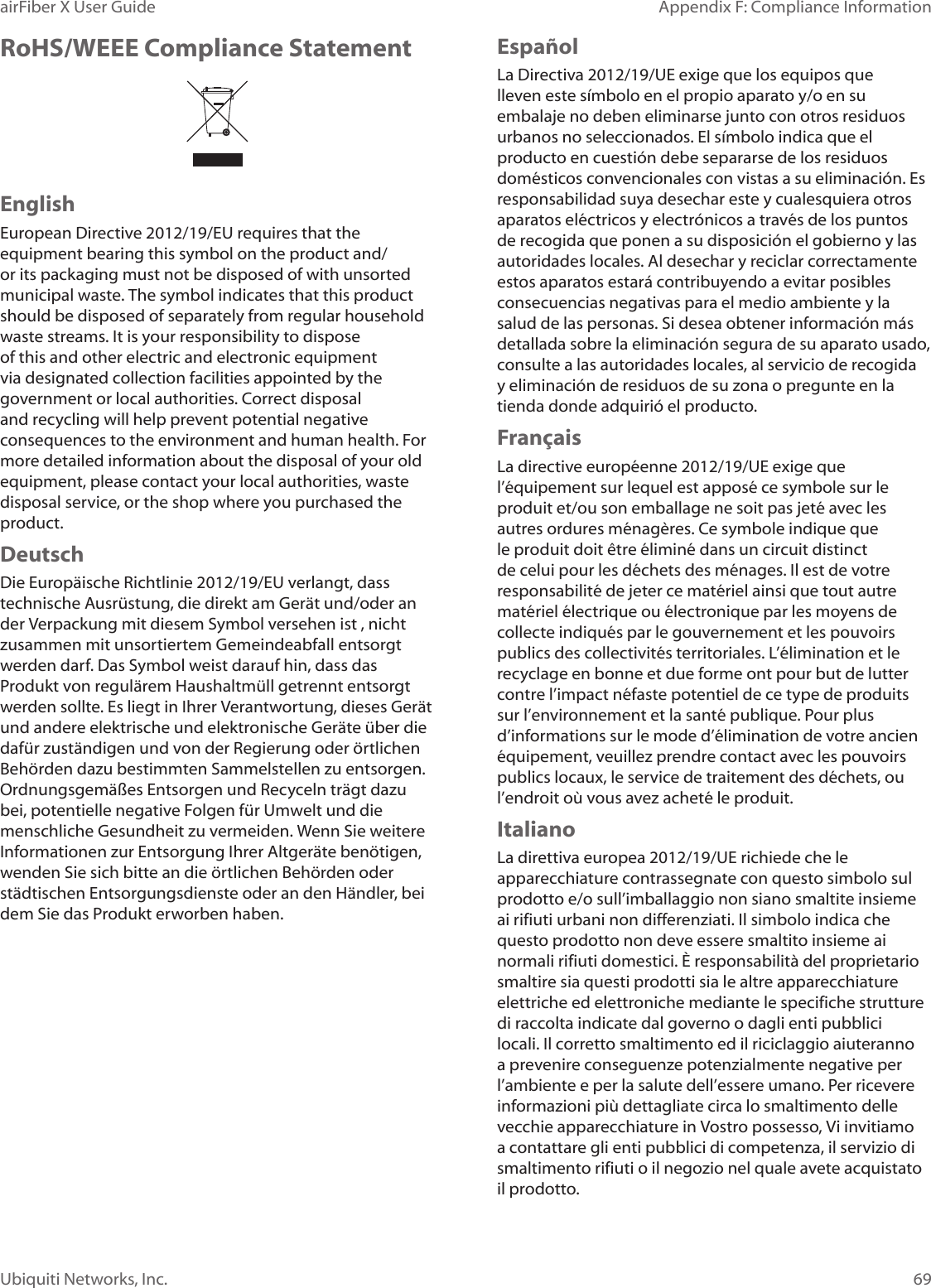 69Appendix F: Compliance InformationairFiber X User GuideUbiquiti Networks, Inc.RoHS/WEEE Compliance StatementEnglishEuropean Directive 2012/19/EU requires that the equipment bearing this symbol on the product and/or its packaging must not be disposed of with unsorted municipal waste. The symbol indicates that this product should be disposed of separately from regular household waste streams. It is your responsibility to dispose of this and other electric and electronic equipment via designated collection facilities appointed by the government or local authorities. Correct disposal and recycling will help prevent potential negative consequences to the environment and human health. For more detailed information about the disposal of your old equipment, please contact your local authorities, waste disposal service, or the shop where you purchased the product.DeutschDie Europäische Richtlinie 2012/19/EU verlangt, dass technische Ausrüstung, die direkt am Gerät und/oder an der Verpackung mit diesem Symbol versehen ist , nicht zusammen mit unsortiertem Gemeindeabfall entsorgt werden darf. Das Symbol weist darauf hin, dass das Produkt von regulärem Haushaltmüll getrennt entsorgt werden sollte. Es liegt in Ihrer Verantwortung, dieses Gerät und andere elektrische und elektronische Geräte über die dafür zuständigen und von der Regierung oder örtlichen Behörden dazu bestimmten Sammelstellen zu entsorgen. Ordnungsgemäßes Entsorgen und Recyceln trägt dazu bei, potentielle negative Folgen für Umwelt und die menschliche Gesundheit zu vermeiden. Wenn Sie weitere Informationen zur Entsorgung Ihrer Altgeräte benötigen, wenden Sie sich bitte an die örtlichen Behörden oder städtischen Entsorgungsdienste oder an den Händler, bei dem Sie das Produkt erworben haben.Español La Directiva 2012/19/UE exige que los equipos que lleven este símbolo en el propio aparato y/o en su embalaje no deben eliminarse junto con otros residuos urbanos no seleccionados. El símbolo indica que el producto en cuestión debe separarse de los residuos domésticos convencionales con vistas a su eliminación. Es responsabilidad suya desechar este y cualesquiera otros aparatos eléctricos y electrónicos a través de los puntos de recogida que ponen a su disposición el gobierno y las autoridades locales. Al desechar y reciclar correctamente estos aparatos estará contribuyendo a evitar posibles consecuencias negativas para el medio ambiente y la salud de las personas. Si desea obtener información más detallada sobre la eliminación segura de su aparato usado, consulte a las autoridades locales, al servicio de recogida y eliminación de residuos de su zona o pregunte en la tienda donde adquirió el producto.FrançaisLa directive européenne 2012/19/UE exige que l’équipement sur lequel est apposé ce symbole sur le produit et/ou son emballage ne soit pas jeté avec les autres ordures ménagères. Ce symbole indique que le produit doit être éliminé dans un circuit distinct de celui pour les déchets des ménages. Il est de votre responsabilité de jeter ce matériel ainsi que tout autre matériel électrique ou électronique par les moyens de collecte indiqués par le gouvernement et les pouvoirs publics des collectivités territoriales. L’élimination et le recyclage en bonne et due forme ont pour but de lutter contre l’impact néfaste potentiel de ce type de produits sur l’environnement et la santé publique. Pour plus d’informations sur le mode d’élimination de votre ancien équipement, veuillez prendre contact avec les pouvoirs publics locaux, le service de traitement des déchets, ou l’endroit où vous avez acheté le produit.ItalianoLa direttiva europea 2012/19/UE richiede che le apparecchiature contrassegnate con questo simbolo sul prodotto e/o sull’imballaggio non siano smaltite insieme ai rifiuti urbani non differenziati. Il simbolo indica che questo prodotto non deve essere smaltito insieme ai normali rifiuti domestici. È responsabilità del proprietario smaltire sia questi prodotti sia le altre apparecchiature elettriche ed elettroniche mediante le specifiche strutture di raccolta indicate dal governo o dagli enti pubblici locali. Il corretto smaltimento ed il riciclaggio aiuteranno a prevenire conseguenze potenzialmente negative per l’ambiente e per la salute dell’essere umano. Per ricevere informazioni più dettagliate circa lo smaltimento delle vecchie apparecchiature in Vostro possesso, Vi invitiamo a contattare gli enti pubblici di competenza, il servizio di smaltimento rifiuti o il negozio nel quale avete acquistato il prodotto.