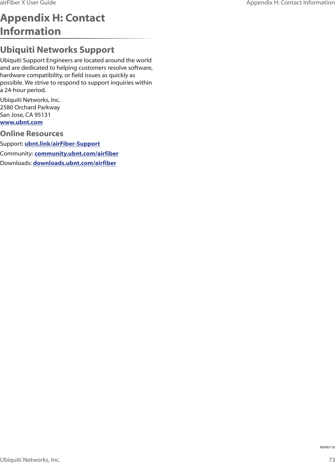 73Appendix H: Contact InformationairFiber X User GuideUbiquiti Networks, Inc.Appendix H: Contact InformationUbiquiti Networks SupportUbiquiti Support Engineers are located around the world and are dedicated to helping customers resolve software, hardware compatibility, or field issues as quickly as possible. We strive to respond to support inquiries within a 24-hour period.Ubiquiti Networks, Inc. 2580 Orchard Parkway San Jose, CA 95131 www.ubnt.comOnline ResourcesSupport: ubnt.link/airFiber-SupportCommunity: community.ubnt.com/airfiberDownloads: downloads.ubnt.com/airfiberAI040116