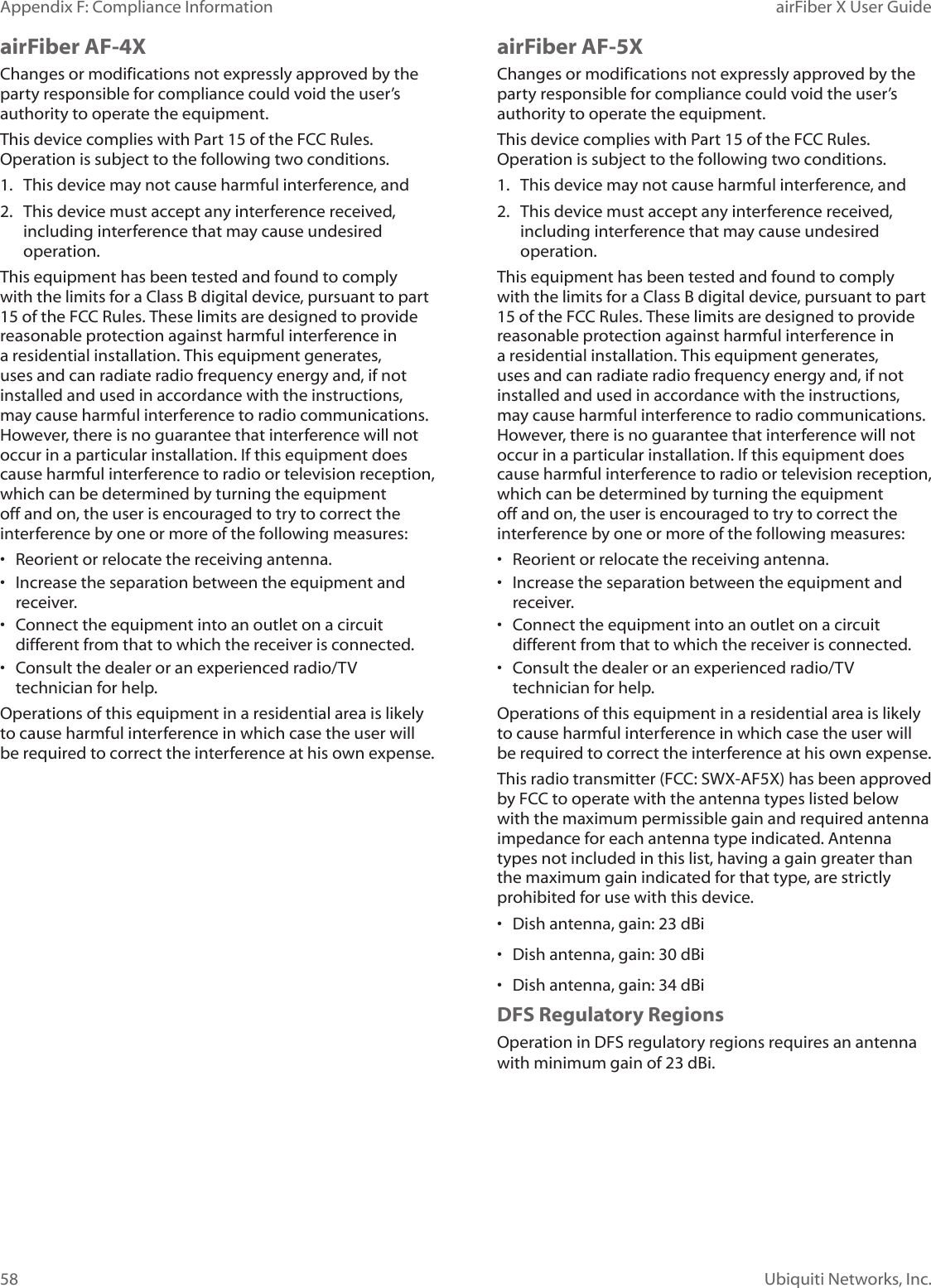 58Appendix F: Compliance Information airFiber X User GuideUbiquiti Networks, Inc.airFiber AF-4XChanges or modifications not expressly approved by the party responsible for compliance could void the user’s authority to operate the equipment.This device complies with Part 15 of the FCC Rules. Operation is subject to the following two conditions.1.  This device may not cause harmful interference, and2.  This device must accept any interference received, including interference that may cause undesired operation.This equipment has been tested and found to comply with the limits for a Class B digital device, pursuant to part 15 of the FCC Rules. These limits are designed to provide reasonable protection against harmful interference in a residential installation. This equipment generates, uses and can radiate radio frequency energy and, if not installed and used in accordance with the instructions, may cause harmful interference to radio communications. However, there is no guarantee that interference will not occur in a particular installation. If this equipment does cause harmful interference to radio or television reception, which can be determined by turning the equipment off and on, the user is encouraged to try to correct the interference by one or more of the following measures:•  Reorient or relocate the receiving antenna.•  Increase the separation between the equipment and receiver.•  Connect the equipment into an outlet on a circuit different from that to which the receiver is connected.•  Consult the dealer or an experienced radio/TV technician for help.Operations of this equipment in a residential area is likely to cause harmful interference in which case the user will be required to correct the interference at his own expense.airFiber AF-5XChanges or modifications not expressly approved by the party responsible for compliance could void the user’s authority to operate the equipment.This device complies with Part 15 of the FCC Rules. Operation is subject to the following two conditions.1.  This device may not cause harmful interference, and2.  This device must accept any interference received, including interference that may cause undesired operation.This equipment has been tested and found to comply with the limits for a Class B digital device, pursuant to part 15 of the FCC Rules. These limits are designed to provide reasonable protection against harmful interference in a residential installation. This equipment generates, uses and can radiate radio frequency energy and, if not installed and used in accordance with the instructions, may cause harmful interference to radio communications. However, there is no guarantee that interference will not occur in a particular installation. If this equipment does cause harmful interference to radio or television reception, which can be determined by turning the equipment off and on, the user is encouraged to try to correct the interference by one or more of the following measures:•  Reorient or relocate the receiving antenna.•  Increase the separation between the equipment and receiver.•  Connect the equipment into an outlet on a circuit different from that to which the receiver is connected.•  Consult the dealer or an experienced radio/TV technician for help.Operations of this equipment in a residential area is likely to cause harmful interference in which case the user will be required to correct the interference at his own expense.This radio transmitter (FCC: SWX-AF5X) has been approved by FCC to operate with the antenna types listed below with the maximum permissible gain and required antenna impedance for each antenna type indicated. Antenna types not included in this list, having a gain greater than the maximum gain indicated for that type, are strictly prohibited for use with this device.•  Dish antenna, gain: 23 dBi•  Dish antenna, gain: 30 dBi•  Dish antenna, gain: 34 dBiDFS Regulatory RegionsOperation in DFS regulatory regions requires an antenna with minimum gain of 23 dBi.