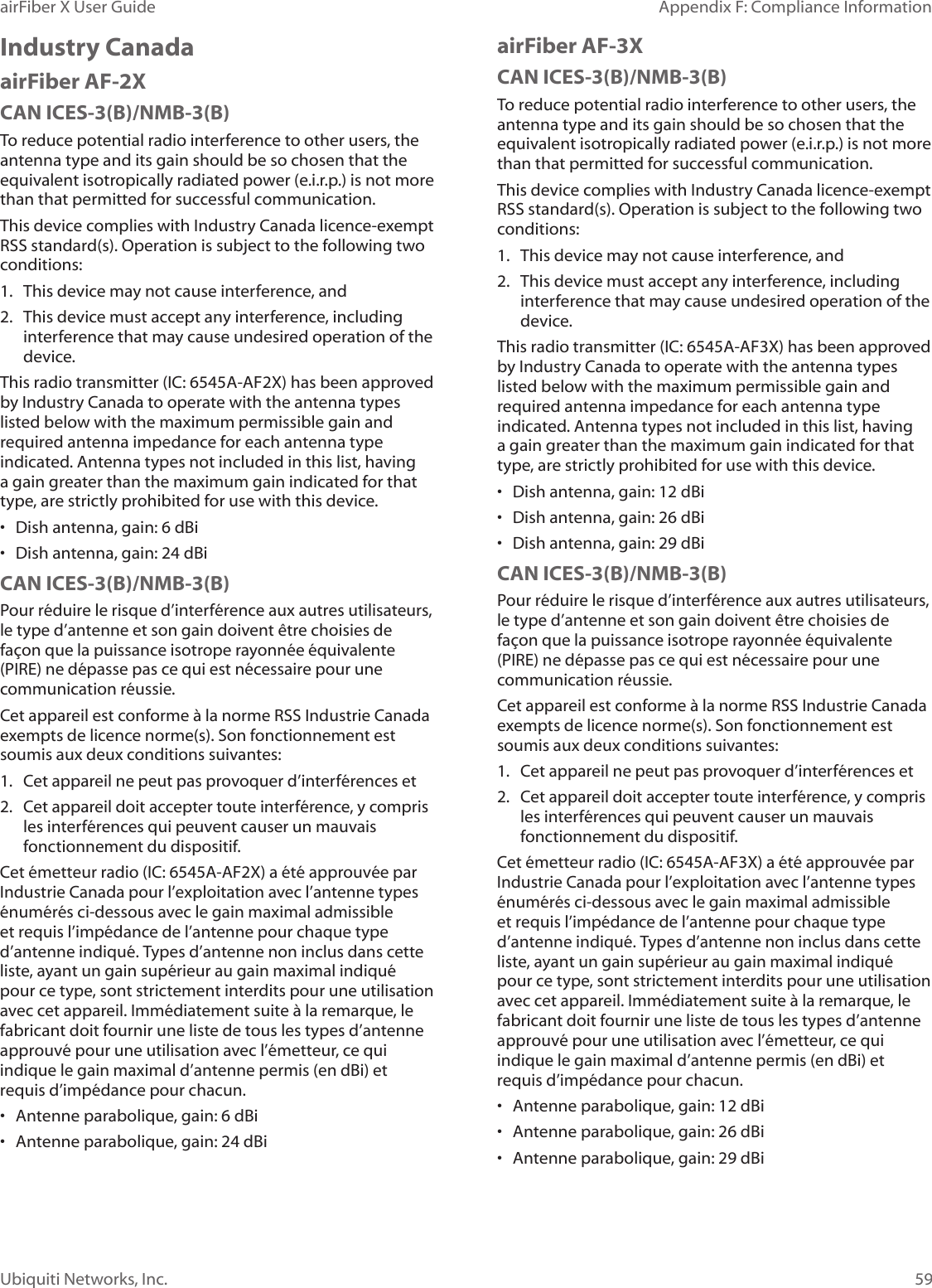 59Appendix F: Compliance InformationairFiber X User GuideUbiquiti Networks, Inc.Industry CanadaairFiber AF-2XCAN ICES-3(B)/NMB-3(B)To reduce potential radio interference to other users, the antenna type and its gain should be so chosen that the equivalent isotropically radiated power (e.i.r.p.) is not more than that permitted for successful communication.This device complies with Industry Canada licence-exempt RSS standard(s). Operation is subject to the following two conditions: 1.  This device may not cause interference, and 2.  This device must accept any interference, including interference that may cause undesired operation of the device.This radio transmitter (IC: 6545A-AF2X) has been approved by Industry Canada to operate with the antenna types listed below with the maximum permissible gain and required antenna impedance for each antenna type indicated. Antenna types not included in this list, having a gain greater than the maximum gain indicated for that type, are strictly prohibited for use with this device.•  Dish antenna, gain: 6 dBi•  Dish antenna, gain: 24 dBiCAN ICES-3(B)/NMB-3(B)Pour réduire le risque d’interférence aux autres utilisateurs, le type d’antenne et son gain doivent être choisies de façon que la puissance isotrope rayonnée équivalente (PIRE) ne dépasse pas ce qui est nécessaire pour une communication réussie. Cet appareil est conforme à la norme RSS Industrie Canada exempts de licence norme(s). Son fonctionnement est soumis aux deux conditions suivantes:1.  Cet appareil ne peut pas provoquer d’interférences et 2.  Cet appareil doit accepter toute interférence, y compris les interférences qui peuvent causer un mauvais fonctionnement du dispositif.Cet émetteur radio (IC: 6545A-AF2X) a été approuvée par Industrie Canada pour l’exploitation avec l’antenne types énumérés ci-dessous avec le gain maximal admissible et requis l’impédance de l’antenne pour chaque type d’antenne indiqué. Types d’antenne non inclus dans cette liste, ayant un gain supérieur au gain maximal indiqué pour ce type, sont strictement interdits pour une utilisation avec cet appareil. Immédiatement suite à la remarque, le fabricant doit fournir une liste de tous les types d’antenne approuvé pour une utilisation avec l’émetteur, ce qui indique le gain maximal d’antenne permis (en dBi) et requis d’impédance pour chacun.•  Antenne parabolique, gain: 6 dBi•  Antenne parabolique, gain: 24 dBiairFiber AF-3XCAN ICES-3(B)/NMB-3(B)To reduce potential radio interference to other users, the antenna type and its gain should be so chosen that the equivalent isotropically radiated power (e.i.r.p.) is not more than that permitted for successful communication.This device complies with Industry Canada licence-exempt RSS standard(s). Operation is subject to the following two conditions: 1.  This device may not cause interference, and 2.  This device must accept any interference, including interference that may cause undesired operation of the device.This radio transmitter (IC: 6545A-AF3X) has been approved by Industry Canada to operate with the antenna types listed below with the maximum permissible gain and required antenna impedance for each antenna type indicated. Antenna types not included in this list, having a gain greater than the maximum gain indicated for that type, are strictly prohibited for use with this device.•  Dish antenna, gain: 12 dBi•  Dish antenna, gain: 26 dBi•  Dish antenna, gain: 29 dBiCAN ICES-3(B)/NMB-3(B)Pour réduire le risque d’interférence aux autres utilisateurs, le type d’antenne et son gain doivent être choisies de façon que la puissance isotrope rayonnée équivalente (PIRE) ne dépasse pas ce qui est nécessaire pour une communication réussie. Cet appareil est conforme à la norme RSS Industrie Canada exempts de licence norme(s). Son fonctionnement est soumis aux deux conditions suivantes:1.  Cet appareil ne peut pas provoquer d’interférences et 2.  Cet appareil doit accepter toute interférence, y compris les interférences qui peuvent causer un mauvais fonctionnement du dispositif.Cet émetteur radio (IC: 6545A-AF3X) a été approuvée par Industrie Canada pour l’exploitation avec l’antenne types énumérés ci-dessous avec le gain maximal admissible et requis l’impédance de l’antenne pour chaque type d’antenne indiqué. Types d’antenne non inclus dans cette liste, ayant un gain supérieur au gain maximal indiqué pour ce type, sont strictement interdits pour une utilisation avec cet appareil. Immédiatement suite à la remarque, le fabricant doit fournir une liste de tous les types d’antenne approuvé pour une utilisation avec l’émetteur, ce qui indique le gain maximal d’antenne permis (en dBi) et requis d’impédance pour chacun.•  Antenne parabolique, gain: 12 dBi•  Antenne parabolique, gain: 26 dBi•  Antenne parabolique, gain: 29 dBi