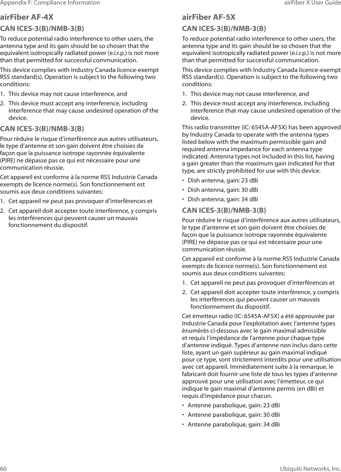 60Appendix F: Compliance Information airFiber X User GuideUbiquiti Networks, Inc.airFiber AF-4XCAN ICES-3(B)/NMB-3(B)To reduce potential radio interference to other users, the antenna type and its gain should be so chosen that the equivalent isotropically radiated power (e.i.r.p.) is not more than that permitted for successful communication.This device complies with Industry Canada licence-exempt RSS standard(s). Operation is subject to the following two conditions: 1.  This device may not cause interference, and 2.  This device must accept any interference, including interference that may cause undesired operation of the device.CAN ICES-3(B)/NMB-3(B)Pour réduire le risque d’interférence aux autres utilisateurs, le type d’antenne et son gain doivent être choisies de façon que la puissance isotrope rayonnée équivalente (PIRE) ne dépasse pas ce qui est nécessaire pour une communication réussie. Cet appareil est conforme à la norme RSS Industrie Canada exempts de licence norme(s). Son fonctionnement est soumis aux deux conditions suivantes:1.  Cet appareil ne peut pas provoquer d’interférences et 2.  Cet appareil doit accepter toute interférence, y compris les interférences qui peuvent causer un mauvais fonctionnement du dispositif.airFiber AF-5XCAN ICES-3(B)/NMB-3(B)To reduce potential radio interference to other users, the antenna type and its gain should be so chosen that the equivalent isotropically radiated power (e.i.r.p.) is not more than that permitted for successful communication.This device complies with Industry Canada licence-exempt RSS standard(s). Operation is subject to the following two conditions: 1.  This device may not cause interference, and 2.  This device must accept any interference, including interference that may cause undesired operation of the device.This radio transmitter (IC: 6545A-AF5X) has been approved by Industry Canada to operate with the antenna types listed below with the maximum permissible gain and required antenna impedance for each antenna type indicated. Antenna types not included in this list, having a gain greater than the maximum gain indicated for that type, are strictly prohibited for use with this device.•  Dish antenna, gain: 23 dBi•  Dish antenna, gain: 30 dBi•  Dish antenna, gain: 34 dBiCAN ICES-3(B)/NMB-3(B)Pour réduire le risque d’interférence aux autres utilisateurs, le type d’antenne et son gain doivent être choisies de façon que la puissance isotrope rayonnée équivalente (PIRE) ne dépasse pas ce qui est nécessaire pour une communication réussie. Cet appareil est conforme à la norme RSS Industrie Canada exempts de licence norme(s). Son fonctionnement est soumis aux deux conditions suivantes:1.  Cet appareil ne peut pas provoquer d’interférences et 2.  Cet appareil doit accepter toute interférence, y compris les interférences qui peuvent causer un mauvais fonctionnement du dispositif.Cet émetteur radio (IC: 6545A-AF5X) a été approuvée par Industrie Canada pour l’exploitation avec l’antenne types énumérés ci-dessous avec le gain maximal admissible et requis l’impédance de l’antenne pour chaque type d’antenne indiqué. Types d’antenne non inclus dans cette liste, ayant un gain supérieur au gain maximal indiqué pour ce type, sont strictement interdits pour une utilisation avec cet appareil. Immédiatement suite à la remarque, le fabricant doit fournir une liste de tous les types d’antenne approuvé pour une utilisation avec l’émetteur, ce qui indique le gain maximal d’antenne permis (en dBi) et requis d’impédance pour chacun.•  Antenne parabolique, gain: 23 dBi•  Antenne parabolique, gain: 30 dBi•  Antenne parabolique, gain: 34 dBi